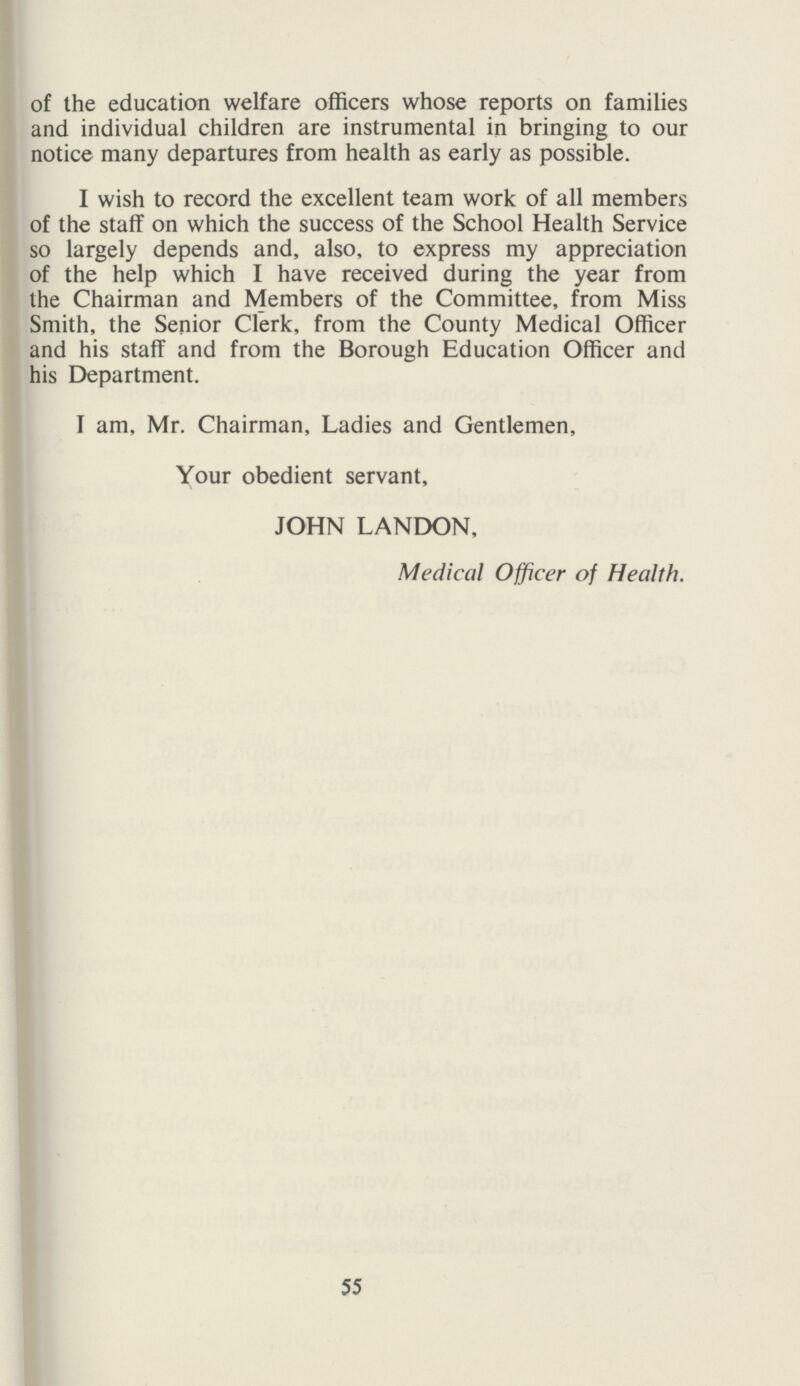 of the education welfare officers whose reports on families and individual children are instrumental in bringing to our notice many departures from health as early as possible. I wish to record the excellent team work of all members of the staff on which the success of the School Health Service so largely depends and, also, to express my appreciation of the help which I have received during the year from the Chairman and Members of the Committee, from Miss Smith, the Senior Clerk, from the County Medical Officer and his staff and from the Borough Education Officer and his Department. I am, Mr. Chairman, Ladies and Gentlemen, Your obedient servant, JOHN LANDON, Medical Officer of Health. 55