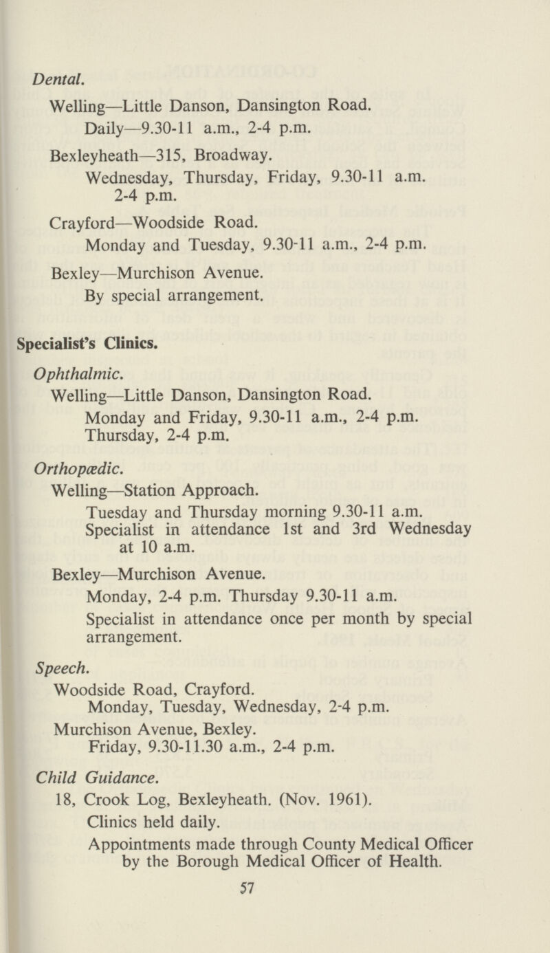 Dental. Welling—Little Danson, Dansington Road. Daily—9.30-11 a.m., 2-4 p.m. Bexleyheath—315, Broadway. Wednesday, Thursday, Friday, 9.30-11 a.m. 2-4 p.m. Crayford—Woodside Road. Monday and Tuesday, 9.30-11 a.m., 2-4 p.m. Bexley—Murchison Avenue. By special arrangement. Specialist's Clinics. Ophthalmic. Welling—Little Danson, Dansington Road. Monday and Friday, 9.30-11 a.m., 2-4 p.m. Thursday, 2-4 p.m. Orthopedic. Welling—Station Approach. Tuesday and Thursday morning 9.30-11 a.m. Specialist in attendance 1st and 3rd Wednesday at 10 a.m. Bexley—Murchison Avenue. Monday, 2-4 p.m. Thursday 9.30-11 a.m. Specialist in attendance once per month by special arrangement. Speech. Woodside Road, Crayford. Monday, Tuesday, Wednesday, 2-4 p.m. Murchison Avenue, Bexley. Friday, 9.30-11.30 a.m., 2-4 p.m. Child Guidance. 18, Crook Log, Bexleyheath. (Nov. 1961). Clinics held daily. Appointments made through County Medical Officer by the Borough Medical Officer of Health. 57