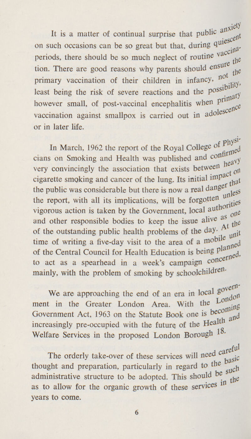It is a matter of continual surprise that public anxiety on such occasions can be so great but that, during quiescent periods, there should be so much neglect of routine vaccina tion. There are good reasons why parents should ensure the primary vaccination of their children in infancy, not the least being the risk of severe reactions and the possibility, however small, of post-vaccinal encephalitis when primary vaccination against smallpox is carried out in adolescence or in later life. In March, 1962 the report of the Royal College of Physi cians on Smoking and Health was published and confirmed very convincingly the association that exists between heavy cigarette smoking and cancer of the lung. Its initial impact on the public was considerable but there is now a real dang that the report, with all its implications, will be forgotten unless vigorous action is taken by the Government, local authorities and other responsible bodies to keep the issue alive as one of the outstanding public health problems of the day. At the time of writing a five-day visit to the area of a mobile unit of the Central Council for Health Education is being planned to act as a spearhead in a week's campaign concerned, mainly, with the problem of smoking by schoolchidren. We are approaching the end of an era in local govern ment in the Greater London Area. With the London Government Act, 1963 on the Statute Book one is becoming increasingly pre-occupied with the future, of the Health and Welfare Services in the proposed London Borough 18. The orderly take-over of these services will need careful thought and preparation, particularly in regard to the basic administrative structure to be adopted. This should be the as to allow for the organic growth of these services in the years to come. 6