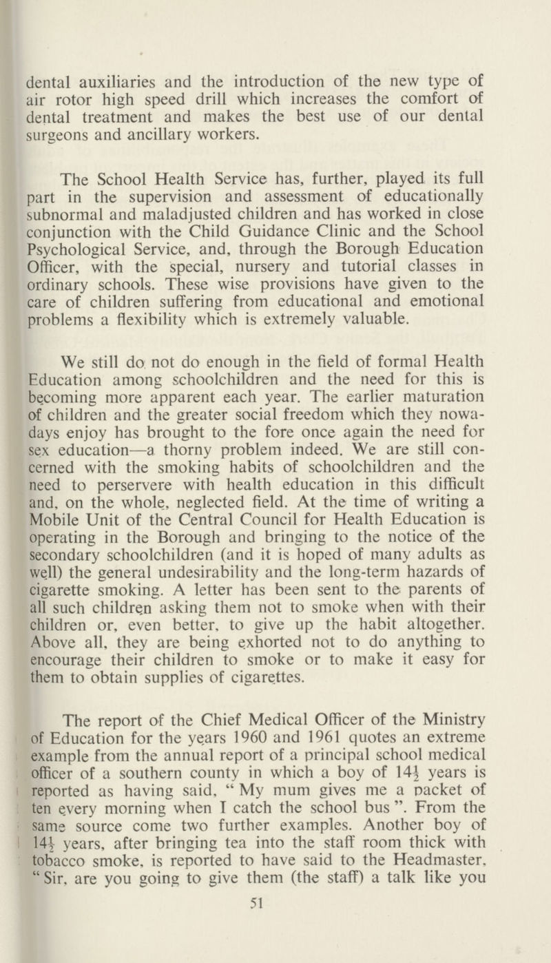 dental auxiliaries and the introduction of the new type of air rotor high speed drill which increases the comfort of dental treatment and makes the best use of our dental surgeons and ancillary workers. The School Health Service has, further, played its full part in the supervision and assessment of educationally subnormal and maladjusted children and has worked in close conjunction with the Child Guidance Clinic and the School Psychological Service, and, through the Borough Education Officer, with the special, nursery and tutorial classes in ordinary schools. These wise provisions have given to the care of children suffering from educational and emotional problems a flexibility which is extremely valuable. We still do not do enough in the field of formal Health Education among schoolchildren and the need for this is be.coming more apparent each year. The earlier maturation of children and the greater social freedom which they nowa days enjoy has brought to the fore once again the need for sex education—a thorny problem indeed. We are still con cerned with the smoking habits of schoolchildren and the need to perservere with health education in this difficult and, on the whole, neglected field. At the time of writing a Mobile Unit of the Central Council for Health Education is operating in the Borough and bringing to the notice of the secondary schoolchildren (and it is hoped of many adults as well) the general undesirability and the long-term hazards of cigarette smoking. A letter has been sent to the parents of all such children asking them not to smoke when with their children or, even better, to give up the habit altogether. Above all, they are being exhorted not to do anything to encourage their children to smoke or to make it easy for them to obtain supplies of cigarettes. The report of the Chief Medical Officer of the Ministry of Education for the years 1960 and 1961 quotes an extreme example from the annual report of a principal school medical officer of a southern county in which a boy of 14½ years is reported as having said,  My mum gives me a packet of ten e.very morning when I catch the school bus . From the same source come two further examples. Another boy of 14½ years, after bringing tea into the staff room thick with tobacco smoke, is reported to have said to the Headmaster,  Sir, are you going to give them (the staff) a talk like you 51