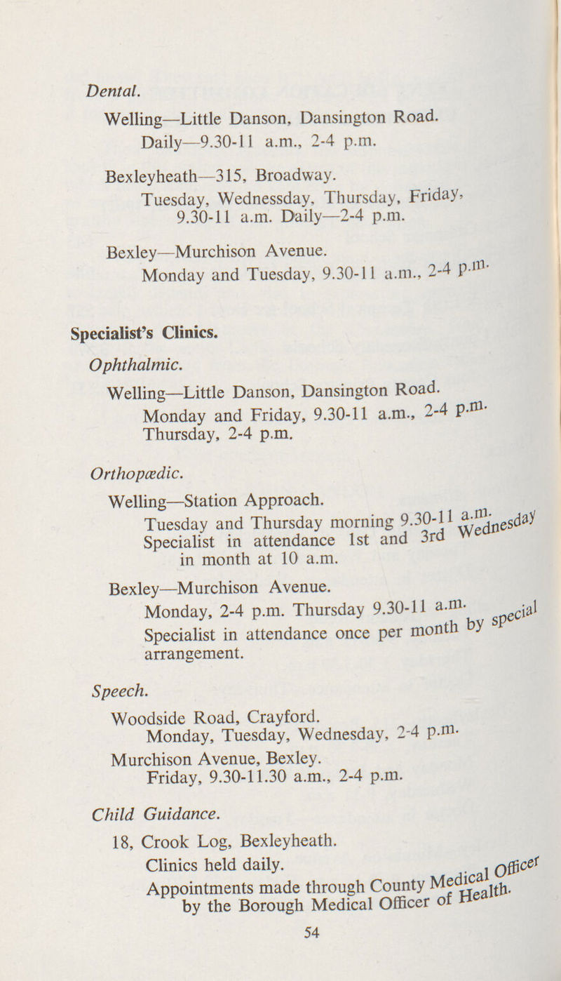 Dental. Welling—Little Danson, Dansington Road. Daily—9.30-11 a.m., 2-4 p.m. Bexleyheath—315, Broadway. Tuesday, Wednessday, Thursday, Friday, 9.30-11 a.m. Daily—2-4 p.m. Bexley—Murchison Avenue. Monday and Tuesday, 9.30-11 a.m., 2-4 P.m. Specialist's Clinics. Ophthalmic. Welling—Little Danson, Dansington Road. Monday and Friday, 9.30-11 a.m., 2-4 p.m Thursday, 2-4 p.m. Orthopedic. Welling—Station Approach. Tuesday and Thursday morning 9.30-11a.m Specialist in attendance 1st and 3rd Wenesday in month at 10 a.m. Bexley—Murchison Avenue. Monday, 2-4 p.m. Thursday 9.30-11 a.m. Specialist in attendance once per month by special arrangement. Speech. Woodside Road, Crayford. Monday, Tuesday, Wednesday, 2-4 p.m. Murchison Avenue, Bexley. Friday, 9.30-11.30 a.m., 2-4 p.m. Child Guidance. 18, Crook Log, Bexleyheath. Clinics held daily. Appointments made through County Medical Officer by the Borough Medical Officer of Health 54