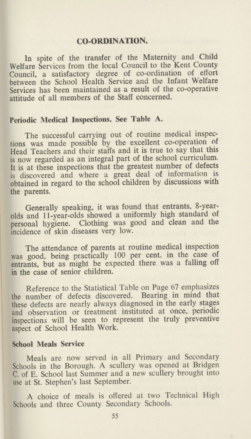 CO-ORDINATION. In spite of the transfer of the Maternity and Child Welfare Services from the local Council to the Kent County Council, a satisfactory degree of co-ordination of effort between the School Health Service and the Infant Welfare Services has been maintained as a result of the co-operative attitude of all members of the Staff concerned. Periodic Medical Inspections. See Table A. The successful carrying out of routine medical inspec tions was made possible by the excellent co-operation of Head Teachers and their staffs and it is true to say that this is now regarded as an integral part of the school curriculum. It is at these inspections that the greatest number of defects is discovered and where a great deal of information is obtained in regard to the school children by discussions with the parents. Generally speaking, it was found that entrants, 8-year olds and 11-year-olds showed a uniformly high standard of personal hygiene. Clothing was good and clean and the incidence of skin diseases very low. The attendance of parents at routine medical inspection was good, being practically 100 per cent, in the case of entrants, but as might be expected there was a falling off in the case of senior children. Reference to the Statistical Table on Page 67 emphasizes the number of defects discovered. Bearing in mind that these defects are nearly always diagnosed in the early stages and observation or treatment instituted at once, periodic inspections will be seen to represent the truly preventive aspect of School Health Work. School Meals Service Meals are now served in all Primary and Secondary Schools in the Borough. A scullery was opened at Bridgen C. of E. School last Summer and a new scullery brought into use at St. Stephen's last September. A choice of meals is offered at two Technical High Schools and three County Secondary Schools. 55