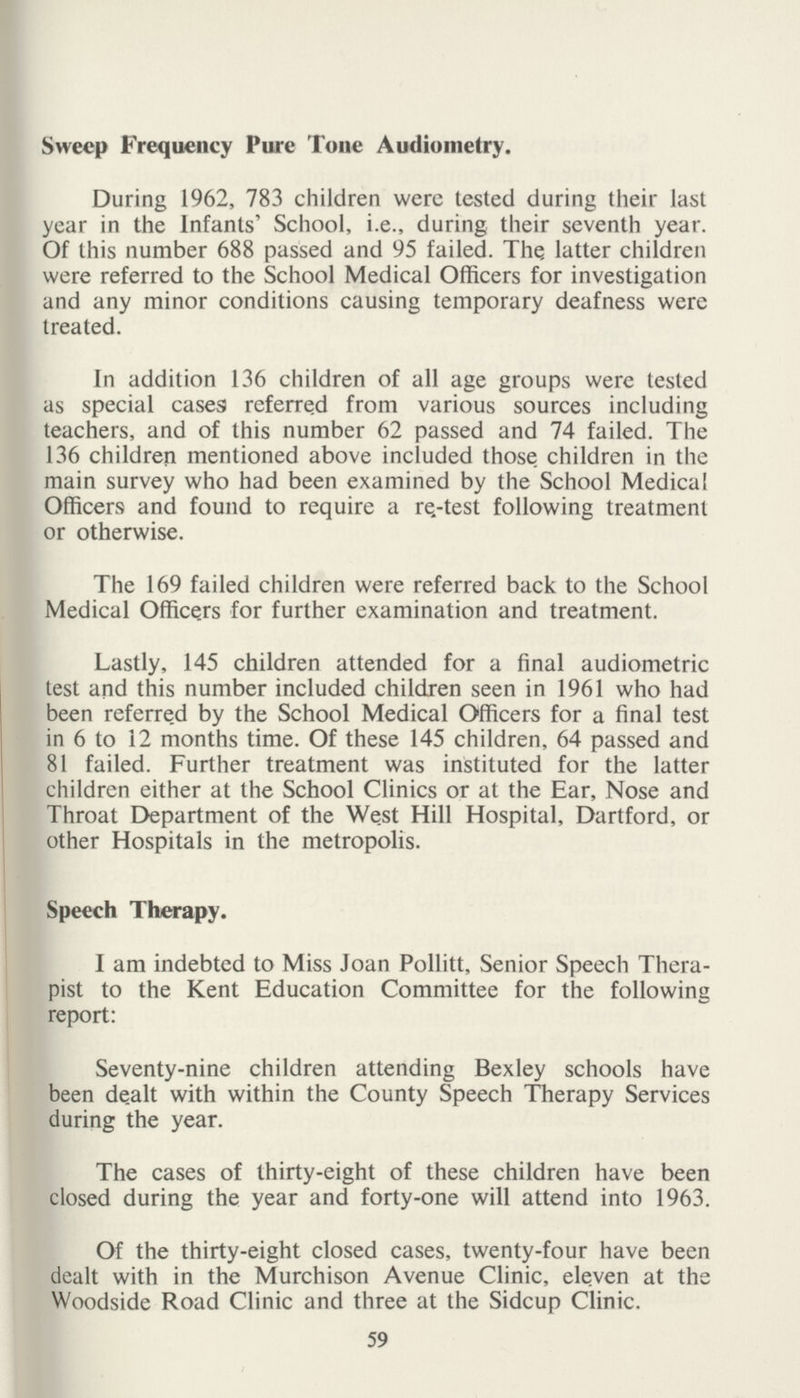 Sweep Frequency Pure Tone Audiometry. During 1962, 783 children were tested during their last year in the Infants' School, i.e., during their seventh year. Of this number 688 passed and 95 failed. The latter children were referred to the School Medical Officers for investigation and any minor conditions causing temporary deafness were treated. In addition 136 children of all age groups were tested as special casea referred from various sources including teachers, and of this number 62 passed and 74 failed. The 136 children mentioned above included those, children in the main survey who had been examined by the School Medical Officers and found to require a re.-test following treatment or otherwise. The 169 failed children were referred back to the School Medical Officers for further examination and treatment. Lastly, 145 children attended for a final audiometric test and this number included children seen in 1961 who had been referred by the School Medical Officers for a final test in 6 to 12 months time. Of these 145 children, 64 passed and 81 failed. Further treatment was instituted for the latter children either at the School Clinics or at the Ear, Nose and Throat Department of the West Hill Hospital, Dartford, or other Hospitals in the metropolis. Speech Therapy. I am indebted to Miss Joan Pollitt, Senior Speech Thera pist to the Kent Education Committee for the following report: Seventy-nine children attending Bexley schools have been dealt with within the County Speech Therapy Services during the year. The cases of thirty-eight of these children have been closed during the year and forty-one will attend into 1963. Of the thirty-eight closed cases, twenty-four have been dealt with in the Murchison Avenue Clinic, eleven at the Woodside Road Clinic and three at the Sidcup Clinic. 59