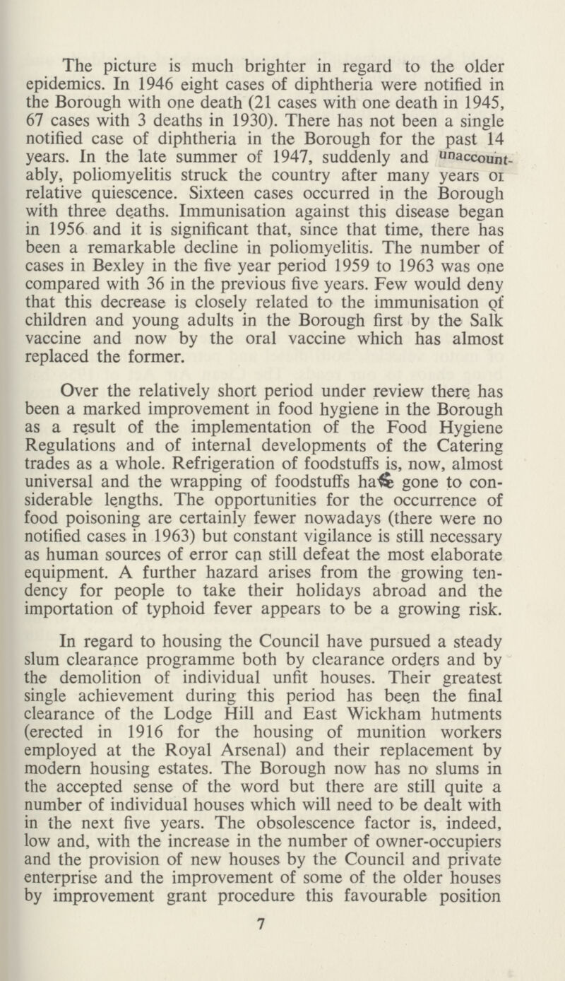 The picture is much brighter in regard to the older epidemics. In 1946 eight cases of diphtheria were notified in the Borough with one death (21 cases with one death in 1945, 67 cases with 3 deaths in 1930). There has not been a single notified case of diphtheria in the Borough for the past 14 years. In the late summer of 1947, suddenly and Unaccout ably, poliomyelitis struck the country after many years of relative quiescence. Sixteen cases occurred in the Borough with three deaths. Immunisation against this disease began in 1956 and it is significant that, since that time, there has been a remarkable decline in poliomyelitis. The number of cases in Bexley in the five year period 1959 to 1963 was one compared with 36 in the previous five years. Few would deny that this decrease is closely related to the immunisation of children and young adults in the Borough first by the Salk vaccine and now by the oral vaccine which has almost replaced the former. Over the relatively short period under review there has been a marked improvement in food hygiene in the Borough as a re.sult of the implementation of the Food Hygiene Regulations and of internal developments of the Catering trades as a whole. Refrigeration of foodstuffs is, now, almost universal and the wrapping of foodstuffs have gone to con siderable lengths. The opportunities for the occurrence of food poisoning are certainly fewer nowadays (there were no notified cases in 1963) but constant vigilance is still necessary as human sources of error can still defeat the most elaborate equipment. A further hazard arises from the growing ten dency for people to take their holidays abroad and the importation of typhoid fever appears to be a growing risk. In regard to housing the Council have pursued a steady slum clearance programme both by clearance orders and by the demolition of individual unfit houses. Their greatest single achievement during this period has been the final clearance of the Lodge Hill and East Wickham hutments (erected in 1916 for the housing of munition workers employed at the Royal Arsenal) and their replacement by modern housing estates. The Borough now has no slums in the accepted sense of the word but there are still quite a number of individual houses which will need to be dealt with in the next five years. The obsolescence factor is, indeed, low and, with the increase in the number of owner-occupiers and the provision of new houses by the Council and private enterprise and the improvement of some of the older houses by improvement grant procedure this favourable position 7