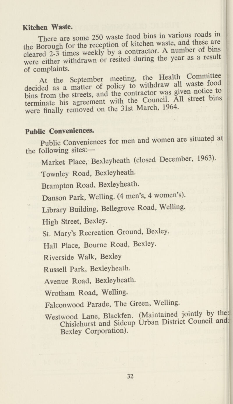 32 Kitchen Waste. There are some 250 waste food bins in various roads in the Borough for the reception of kitchen waste, and these are cleared 2-3 times weekly by a contractor. A number of bins were either withdrawn or resited during the year as a result of complaints. At the September meeting, the Health Committee decided as a matter of policy to withdraw all waste food bins from the streets, and the contractor was given notice to terminate his agreement with the Council. All street bins were finally removed on the 31st March, 1964. Public Conveniences. Public Conveniences for men and women are situated at the following sites:— Market Place, Bexleyheath (closed December, 1963). Townley Road, Bexleyheath. Brampton Road, Bexleyheath. Danson Park, Welling. (4 men's, 4 women's). Library Building, Bellegrove Road, Welling. High Street, Bexley. St. Mary's Recreation Ground, Bexley. Hall Place, Bourne Road, Bexley. Riverside Walk, Bexley Russell Park, Bexleyheath. Avenue Road, Bexleyheath. Wrotham Road, Welling. Falconwood Parade, The Green, Welling. Westwood Lane, Blackfen. (Maintained jointly by the: Chislehurst and Sidcup Urban District Council and: Bexley Corporation).