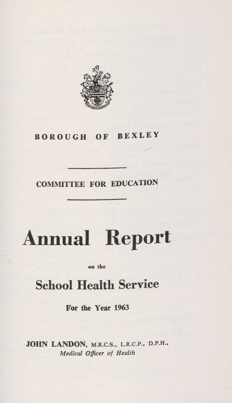 BOROUGH OF BEXLEY COMMITTEE FOR EDUCATION Annual Report on the School Health Service For the Year 1963 JOHN LANDON, m.r.c.s., l.r.c.p., d.p.h.. Medical Officer of Health