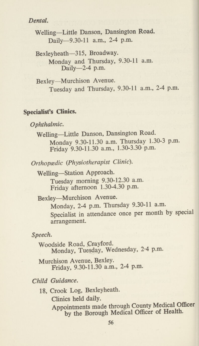 Dental. Welling—Little Danson, Dansington Road. Daily—9.30-11 a.m., 2-4 p.m. Bexleyheath—315, Broadway. Monday and Thursday, 9.30-11 a.m. Daily—2-4 p.m. Bexley—Murchison Avenue. Tuesday and Thursday, 9.30-11 a.m., 2-4 p.m. Specialist's Clinics. Ophthalmic. Welling—Little Danson, Dansington Road. Monday 9.30-11.30 a.m. Thursday 1.30-3 p.m. Friday 9.30-11.30 a.m., 1.30-3.30 p.m. Orthopaedic (Physiotherapist Clinic). Welling—Station Approach. Tuesday morning 9.30-12.30 a.m. Friday afternoon 1.30-4.30 p.m. Bexley—Murchison Avenue. Monday, 2-4 p.m. Thursday 9.30-11 a.m. Specialist in attendance once per month by special arrangement. Speech. Woodside Road, Crayford. Monday, Tuesday, Wednesday, 2-4 p.m. Murchison Avenue, Bexley. Friday, 9.30-11.30 a.m., 2-4 p.m. Child Guidance. 18, Crook Log, Bexleyheath. Clinics held daily. Appointments made through County Medical Officer by the Borough Medical Officer of Health. 56
