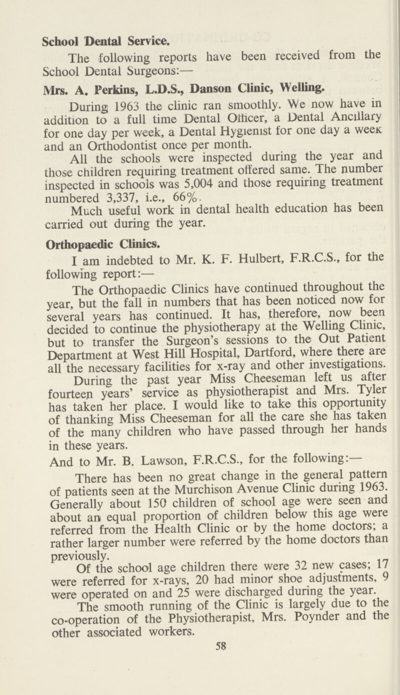 School Dental Service. The following reports have been received from the School Dental Surgeons:— Mrs. A. Perkins, L.D.S., Danson Clinic, Welling. During 1963 the clinic ran smoothly. We now have in addition to a full time Dental Officer, a Dental Ancillary for one day per week, a Dental Hygienist for one day a week and an Orthodontist once per month. All the schools were inspected during the year and those children requiring treatment offered same. The number inspected in schools was 5,004 and those requiring treatment numbered 3,337, i.e., 66%. Much useful work in dental health education has been carried out during the year. Orthopaedic Clinics. I am indebted to Mr. K. F. Hulbert, F.R.C.S., for the following report:— The Orthopaedic Clinics have continued throughout the year, but the fall in numbers that has been noticed now for several years has continued. It has, therefore, now been decided to continue the physiotherapy at the Welling Clinic, but to transfer the Surgeon's sessions to the Out Patient Department at West Hill Hospital, Dartford, where there are all the necessary facilities for x-ray and other investigations. During the past year Miss Cheeseman left us after fourteen years' service as physiotherapist and Mrs. Tyler has taken her place. I would like to take this opportunity of thanking Miss Cheeseman for all the care she has taken of the many children who have passed through her hands in these years. And to Mr. B. Lawson, F.R.C.S., for the following:— There has been no great change in the general pattern of patients seen at the Murchison Avenue Clinic during 1963. Generally about 150 children of school age were seen and about an equal proportion of children below this age were referred from the Health Clinic or by the home doctors; a rather larger number were referred by the home doctors than previously. Of the school age children there were 32 new cases; 17 were referred for x-rays, 20 had minor shoe adjustments, 9 were operated on and 25 were discharged during the year. The smooth running of the Clinic is largely due to the co-operation of the Physiotherapist, Mrs. Poynder and the other associated workers. 58