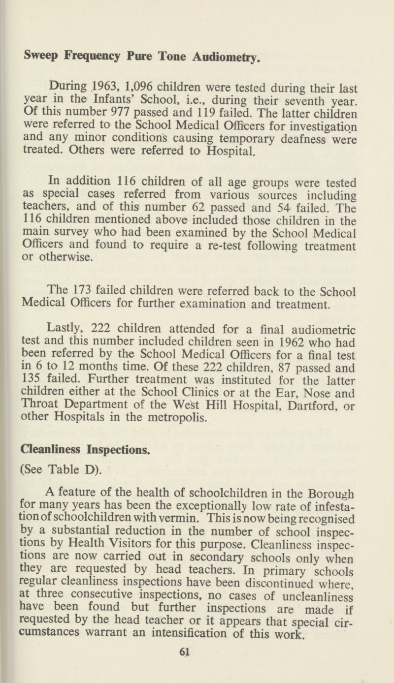 Sweep Frequency Pure Tone Audiometry. During 1963, 1,096 children were tested during their last year in the Infants' School, i.e., during their seventh year. Of this number 977 passed and 119 failed. The latter children were referred to the School Medical Officers for investigation and any minor conditions causing temporary deafness were treated. Others were referred to Hospital. In addition 116 children of all age groups were tested as special cases referred from various sources including teachers, and of this number 62 passed and 54 failed. The 116 children mentioned above included those children in the main survey who had been examined by the School Medical Officers and found to require a re-test following treatment or otherwise. The 173 failed children were referred back to the School Medical Officers for further examination and treatment. Lastly, 222 children attended for a final audiometric test and this number included children seen in 1962 who had been referred by the School Medical Officers for a final test in 6 to 12 months time. Of these 222 children, 87 passed and 135 failed. Further treatment was instituted for the latter children either at the School Clinics or at the Ear, Nose and Throat Department of the West Hill Hospital, Dartford, or other Hospitals in the metropolis. Cleanliness Inspections. (See Table D). A feature of the health of schoolchildren in the Borough for many years has been the exceptionally low rate of infesta tion of schoolchildren with vermin. This is now being recognised by a substantial reduction in the number of school inspec tions by Health Visitors for this purpose. Cleanliness inspec tions are now carried out in secondary schools only when they are requested by head teachers. In primary schools regular cleanliness inspections have been discontinued where, at three consecutive inspections, no cases of uncleanliness have been found but further inspections are made if requested by the head teacher or it appears that special cir cumstances warrant an intensification of this work. 61