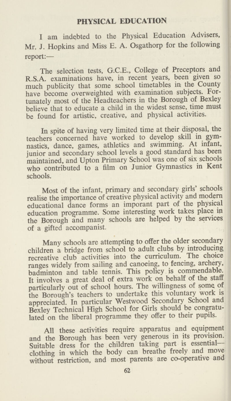 PHYSICAL EDUCATION I am indebted to the Physical Education Advisers, Mr. J. Hopkins and Miss E. A. Osgathorp for the following report:— The selection tests, G.C.E., College of Preceptors and R.S.A. examinations have, in recent years, been given so much publicity that some school timetables in the County have become overweighted with examination subjects. For tunately most of the Headteachers in the Borough of Bexley believe that to educate a child in the widest sense, time must be found for artistic, creative, and physical activities. In spite of having very limited time at their disposal, the teachers concerned have worked to develop skill in gym nastics, dance, games, athletics and swimming. At infant, junior and secondary school levels a good standard has been maintained, and Upton Primary School was one of six schools who contributed to a film on Junior Gymnastics in Kent schools. Most of the infant, primary and secondary girls' schools realise the importance of creative physical activity and modern educational dance forms an imporant part of the physical education programme. Some interesting work takes place in the Borough and many schools are helped by the services of a gifted accompanist. Many schools are attempting to offer the older secondary children a bridge from school to adult clubs by introducing recreative club activities into the curriculum. The choice ranges widely from sailing and canoeing, to fencing, archery, badminton and table tennis. This policy is commendable. It involves a great deal of extra work on behalf of the staff particularly out of school hours. The willingness of some of the Borough's teachers to undertake this voluntary work is appreciated. In particular Westwood Secondary School and Bexley Technical High School for Girls should be congratu lated on the liberal programme they offer to their pupils. All these activities require apparatus and equipment and the Borough has been very generous in its provision. Suitable dress for the children taking part is essential— clothing in which the body can breathe freely and move without restriction, and most parents are co-operative and 62