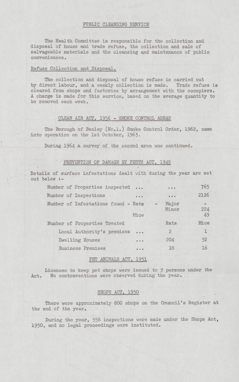 PUBLIC CLEANSING SERVICE The Health Committee is responsible for the collection and disposal of house and trade refuse, the collection and sale of salvageable materials and the cleansing and maintenance of public conveniences. Refuse Collection and Disposal. The collection and disposal of house refuse is carried out by direct labour, and a weekly collection is made. Trade refuse is cleared from shops and factories by arrangement with the occupiers. A charge is made for this service, based on the average quantity to be removed each week. CLEAN AIR ACT. 1956 - SMOKE.CONTROL AREAS The Borough of Bexley (No.l.) Smoke Control Order, 1962, came into operation on the 1st October, 1963. During 1964 a survey of the second area was continued. PREVENTION OF DAMAGE BY PESTS ACT. 1949 Details of surface infestations dealt with during the year are set out below :- Number of Properties inspected 765 Number of Inspections 2126. Number of Infestations found - Rats Major - Minor 224 Mice 49 Number of Properties Treated Rats Mice Local Authority's premises • • • 2 1 Dwelling Houses • • • 204 32 Business Premises • • • 18 16 PET ANIMALS ACT. 1951 Licences to keep pet shops were issued to 9 persons under the Act. No contraventions were observed during the year. SHOPS ACT. 1950 There were approximately 800 shops on the. Council's Register at the end of the year. During the year, 558 inspections were made under the Shops Act, 1950, and no legal proceedings were instituted.