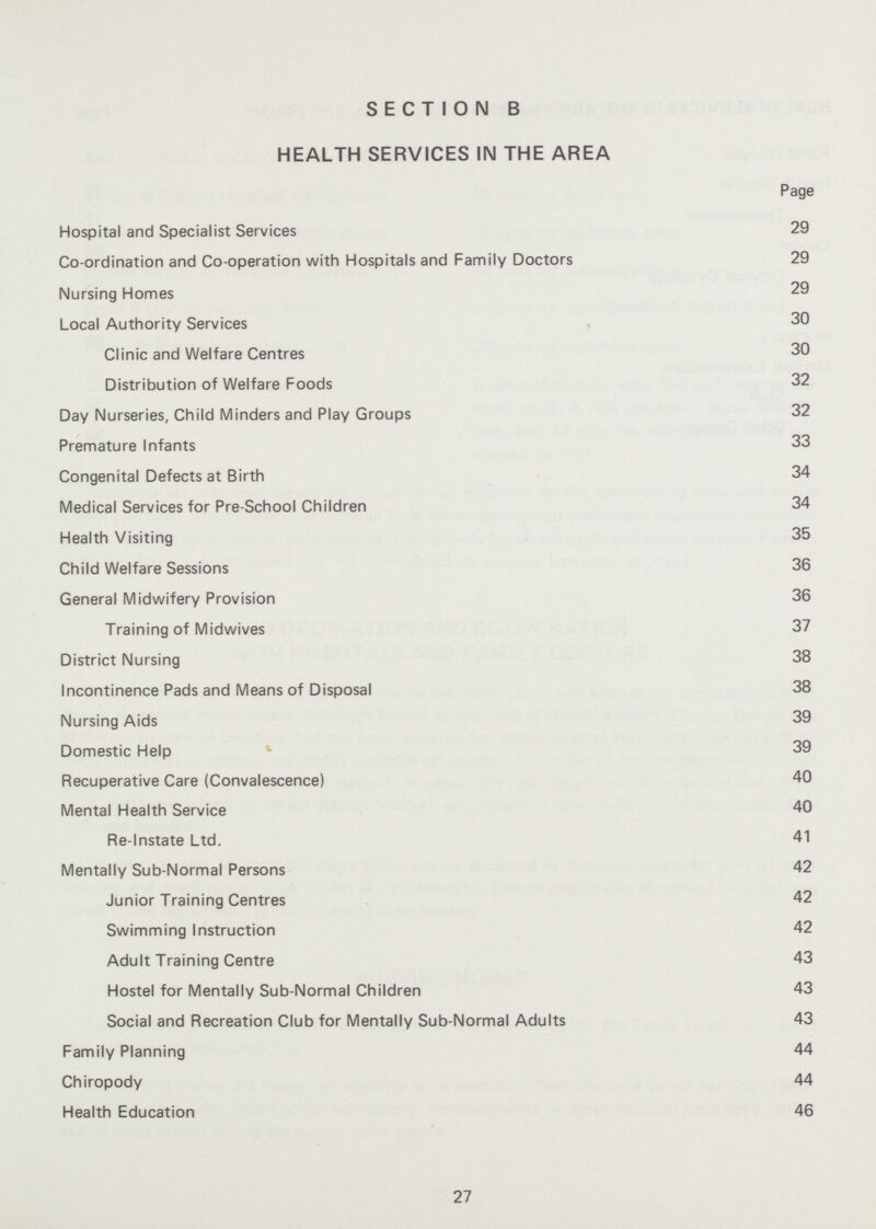 SECTION B HEALTH SERVICES IN THE AREA Page Hospital and Specialist Services 29 Co-ordination and Co-operation with Hospitals and Family Doctors 29 Nursing Homes 29 Local Authority Services 30 Clinic and Welfare Centres 30 Distribution of Welfare Foods 32 Day Nurseries, Child Minders and Play Groups 32 Premature Infants 33 Congenital Defects at Birth 34 Medical Services for Pre-School Children 34 Health Visiting 35 Child Welfare Sessions 36 General Midwifery Provision 36 Training of Midwives 37 District Nursing 38 Incontinence Pads and Means of Disposal 38 Nursing Aids 39 Domestic Help 39 Recuperative Care (Convalescence) 40 Mental Health Service 40 Re-Instate Ltd. 41 Mentally Sub-Normal Persons 42 Junior Training Centres 42 Swimming Instruction 42 Adult Training Centre 43 Hostel for Mentally Sub-Normal Children 43 Social and Recreation Club for Mentally Sub-Normal Adults 43 Family Planning 44 Chiropody 44 Health Education 46 27