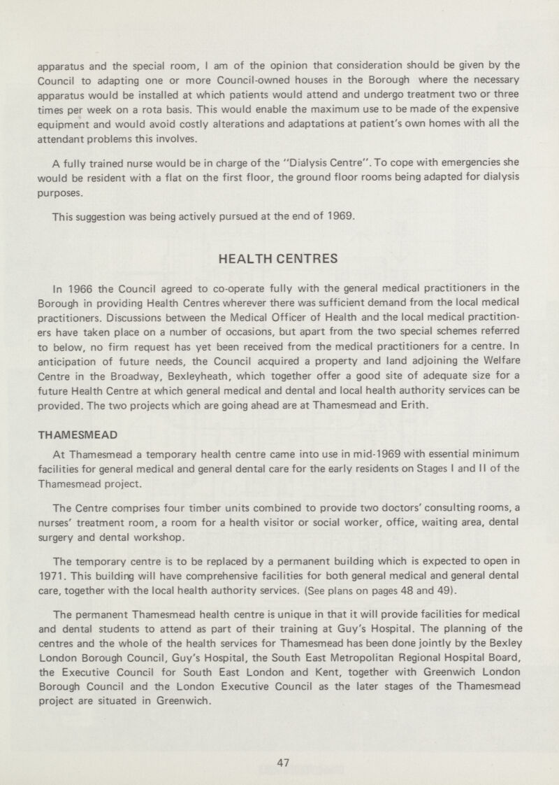 apparatus and the special room, I am of the opinion that consideration should be given by the Council to adapting one or more Council-owned houses in the Borough where the necessary apparatus would be installed at which patients would attend and undergo treatment two or three times per week on a rota basis. This would enable the maximum use to be made of the expensive equipment and would avoid costly alterations and adaptations at patient's own homes with all the attendant problems this involves. A fully trained nurse would be in charge of the Dialysis Centre. To cope with emergencies she would be resident with a flat on the first floor, the ground floor rooms being adapted for dialysis purposes. This suggestion was being actively pursued at the end of 1969. HEALTH CENTRES In 1966 the Council agreed to co-operate fully with the general medical practitioners in the Borough in providing Health Centres wherever there was sufficient demand from the local medical practitioners. Discussions between the Medical Officer of Health and the local medical practition ers have taken place on a number of occasions, but apart from the two special schemes referred to below, no firm request has yet been received from the medical practitioners for a centre. In anticipation of future needs, the Council acquired a property and land adjoining the Welfare Centre in the Broadway, Bexleyheath, which together offer a good site of adequate size for a future Health Centre at which general medical and dental and local health authority services can be provided. The two projects which are going ahead are at Thamesmead and Erith. THAMESMEAD At Thamesmead a temporary health centre came into use in mid-1969 with essential minimum facilities for general medical and general dental care for the early residents on Stages I and II of the Thamesmead project. The Centre comprises four timber units combined to provide two doctors'consulting rooms, a nurses' treatment room, a room for a health visitor or social worker, office, waiting area, dental surgery and dental workshop. The temporary centre is to be replaced by a permanent building which is expected to open in 1971. This building will have comprehensive facilities for both general medical and general dental care, together with the local health authority services. (See plans on pages 48 and 49). The permanent Thamesmead health centre is unique in that it will provide facilities for medical and dental students to attend as part of their training at Guy's Hospital. The planning of the centres and the whole of the health services for Thamesmead has been done jointly by the Bexley London Borough Council, Guy's Hospital, the South East Metropolitan Regional Hospital Board, the Executive Council for South East London and Kent, together with Greenwich London Borough Council and the London Executive Council as the later stages of the Thamesmead project are situated in Greenwich. 47