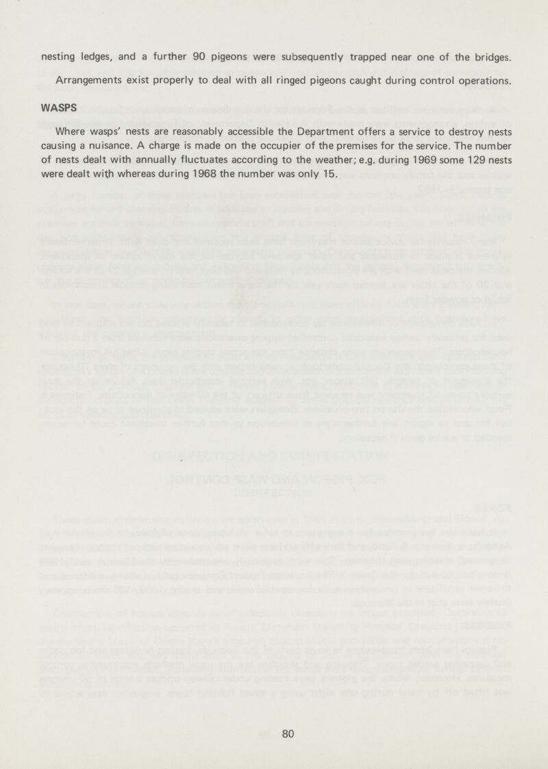 nesting ledges, and a further 90 pigeons were subsequently trapped near one of the bridges. Arrangements exist properly to deal with all ringed pigeons caught during control operations. WASPS Where wasps' nests are reasonably accessible the Department offers a service to destroy nests causing a nuisance. A charge is made on the occupier of the premises for the service. The number of nests dealt with annually fluctuates according to the weather; e.g. during 1969 some 129 nests were dealt with whereas during 1968 the number was only 15. 80