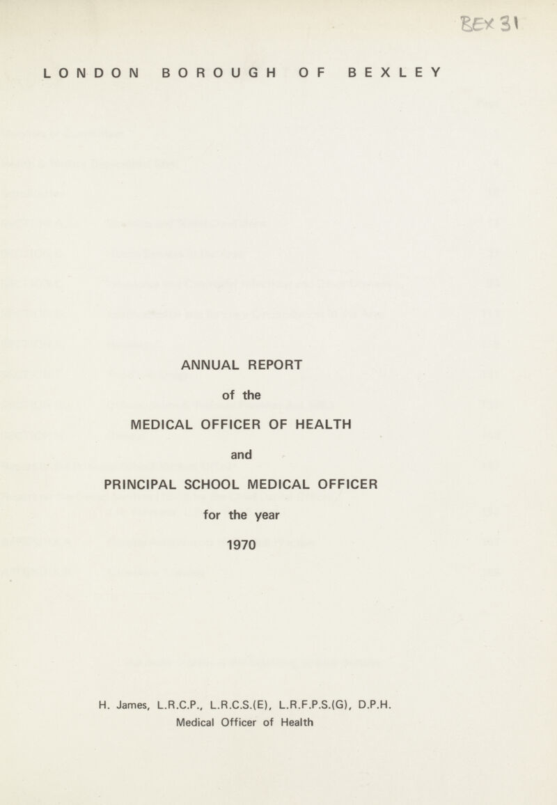 BEX 31 LONDON BOROUGH OF BEXLEY ANNUAL REPORT of the MEDICAL OFFICER OF HEALTH and PRINCIPAL SCHOOL MEDICAL OFFICER for the year 1970 H. James, L.R.C.P., L.R.C.S.(E), L.R.F.P.S.(G), D.P.H. Medical Officer of Health