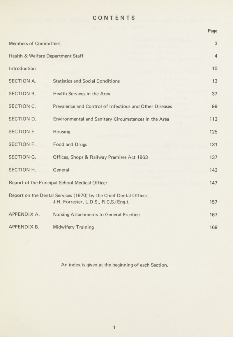 CONTENTS Page Members of Committees 3 Health & Welfare Department Staff 4 Introduction 10 SECTION A. Statistics and Social Conditions 13 SECTION B. Health Services in the Area 37 SECTION C. Prevalence and Control of Infectious and Other Diseases 99 SECTION D. Environmental and Sanitary Circumstances in the Area 113 SECTION E. Housing 125 SECTION F. Food and Drugs 131 SECTION G. Offices, Shops & Railway Premises Act 1963 137 SECTION H. General 143 Report of the Principal School Medical Officer 147 Report on the Dental Services (1970) by the Chief Dental Officer, J.H. Forrester, L.D.S., R.C.S.(Eng.). 157 APPENDIX A. Nursing Attachments to General Practice 167 APPENDIX B. Midwifery Training 169 An index is given at the beginning of each Section. 1