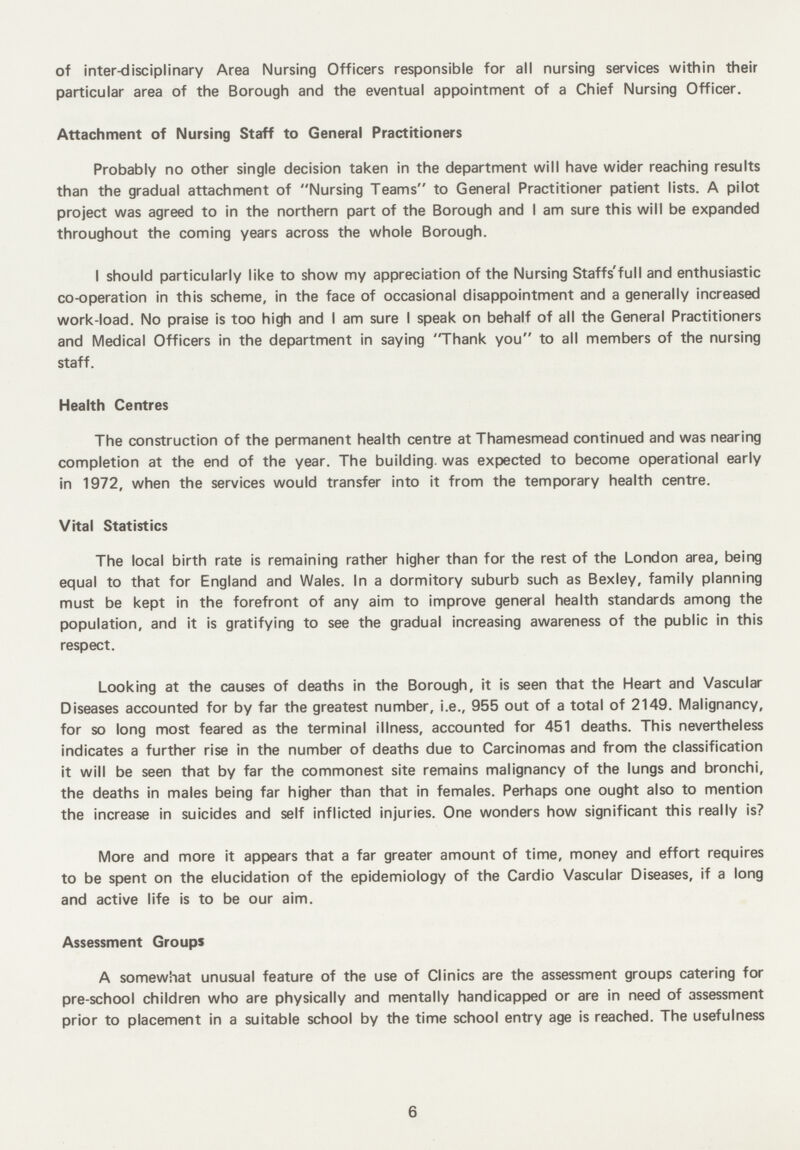 of inter-disciplinary Area Nursing Officers responsible for all nursing services within their particular area of the Borough and the eventual appointment of a Chief Nursing Officer. Attachment of Nursing Staff to General Practitioners Probably no other single decision taken in the department will have wider reaching results than the gradual attachment of Nursing Teams to General Practitioner patient lists. A pilot project was agreed to in the northern part of the Borough and I am sure this will be expanded throughout the coming years across the whole Borough. I should particularly like to show my appreciation of the Nursing Staffs'full and enthusiastic co-operation in this scheme, in the face of occasional disappointment and a generally increased work-load. No praise is too high and I am sure I speak on behalf of all the General Practitioners and Medical Officers in the department in saying 'Thank you to all members of the nursing staff. Health Centres The construction of the permanent health centre at Thamesmead continued and was nearing completion at the end of the year. The building, was expected to become operational early in 1972, when the services would transfer into it from the temporary health centre. Vital Statistics The local birth rate is remaining rather higher than for the rest of the London area, being equal to that for England and Wales. In a dormitory suburb such as Bexley, family planning must be kept in the forefront of any aim to improve general health standards among the population, and it is gratifying to see the gradual increasing awareness of the public in this respect. Looking at the causes of deaths in the Borough, it is seen that the Heart and Vascular Diseases accounted for by far the greatest number, i.e., 955 out of a total of 2149. Malignancy, for so long most feared as the terminal illness, accounted for 451 deaths. This nevertheless indicates a further rise in the number of deaths due to Carcinomas and from the classification it will be seen that by far the commonest site remains malignancy of the lungs and bronchi, the deaths in males being far higher than that in females. Perhaps one ought also to mention the increase in suicides and self inflicted injuries. One wonders how significant this really is? More and more it appears that a far greater amount of time, money and effort requires to be spent on the elucidation of the epidemiology of the Cardio Vascular Diseases, if a long and active life is to be our aim. Assessment Groups A somewhat unusual feature of the use of Clinics are the assessment groups catering for pre school children who are physically and mentally handicapped or are in need of assessment prior to placement in a suitable school by the time school entry age is reached. The usefulness 6
