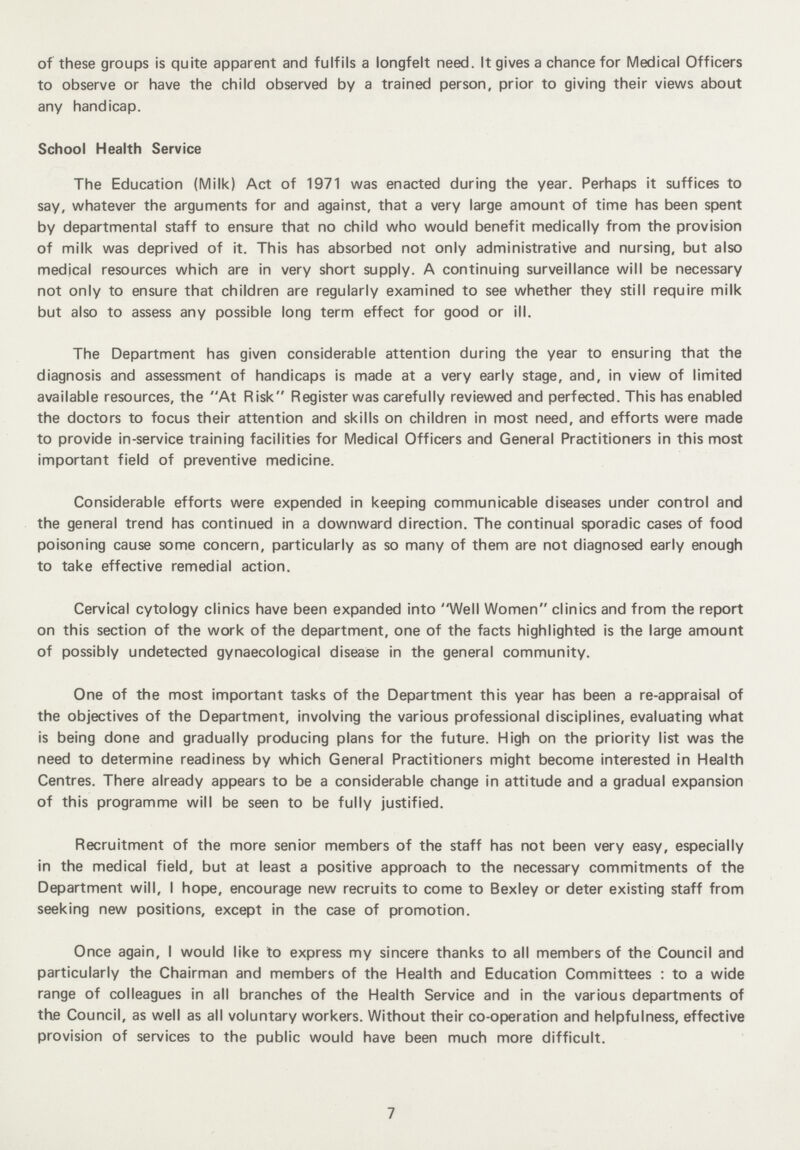 of these groups is quite apparent and fulfils a longfelt need. It gives a chance for Medical Officers to observe or have the child observed by a trained person, prior to giving their views about any handicap. School Health Service The Education (Milk) Act of 1971 was enacted during the year. Perhaps it suffices to say, whatever the arguments for and against, that a very large amount of time has been spent by departmental staff to ensure that no child who would benefit medically from the provision of milk was deprived of it. This has absorbed not only administrative and nursing, but also medical resources which are in very short supply. A continuing surveillance will be necessary not only to ensure that children are regularly examined to see whether they still require milk but also to assess any possible long term effect for good or ill. The Department has given considerable attention during the year to ensuring that the diagnosis and assessment of handicaps is made at a very early stage, and, in view of limited available resources, the At Risk Register was carefully reviewed and perfected. This has enabled the doctors to focus their attention and skills on children in most need, and efforts were made to provide in-service training facilities for Medical Officers and General Practitioners in this most important field of preventive medicine. Considerable efforts were expended in keeping communicable diseases under control and the general trend has continued in a downward direction. The continual sporadic cases of food poisoning cause some concern, particularly as so many of them are not diagnosed early enough to take effective remedial action. Cervical cytology clinics have been expanded into Well Women clinics and from the report on this section of the work of the department, one of the facts highlighted is the large amount of possibly undetected gynaecological disease in the general community. One of the most important tasks of the Department this year has been a re-appraisal of the objectives of the Department, involving the various professional disciplines, evaluating what is being done and gradually producing plans for the future. High on the priority list was the need to determine readiness by which General Practitioners might become interested in Health Centres. There already appears to be a considerable change in attitude and a gradual expansion of this programme will be seen to be fully justified. Recruitment of the more senior members of the staff has not been very easy, especially in the medical field, but at least a positive approach to the necessary commitments of the Department will, I hope, encourage new recruits to come to Bexley or deter existing staff from seeking new positions, except in the case of promotion. Once again, I would like to express my sincere thanks to all members of the Council and particularly the Chairman and members of the Health and Education Committees : to a wide range of colleagues in all branches of the Health Service and in the various departments of the Council, as well as all voluntary workers. Without their co-operation and helpfulness, effective provision of services to the public would have been much more difficult. 7