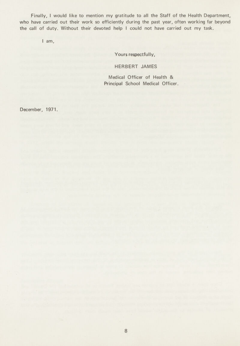 Finally, I would like to mention my gratitude to all the Staff of the Health Department, who have carried out their work so efficiently during the past year, often working far beyond the call of duty. Without their devoted help I could not have carried out my task. I am, Yours respectfully, HERBERT JAMES Medical Officer of Health & Principal School Medical Officer. December, 1971. 8