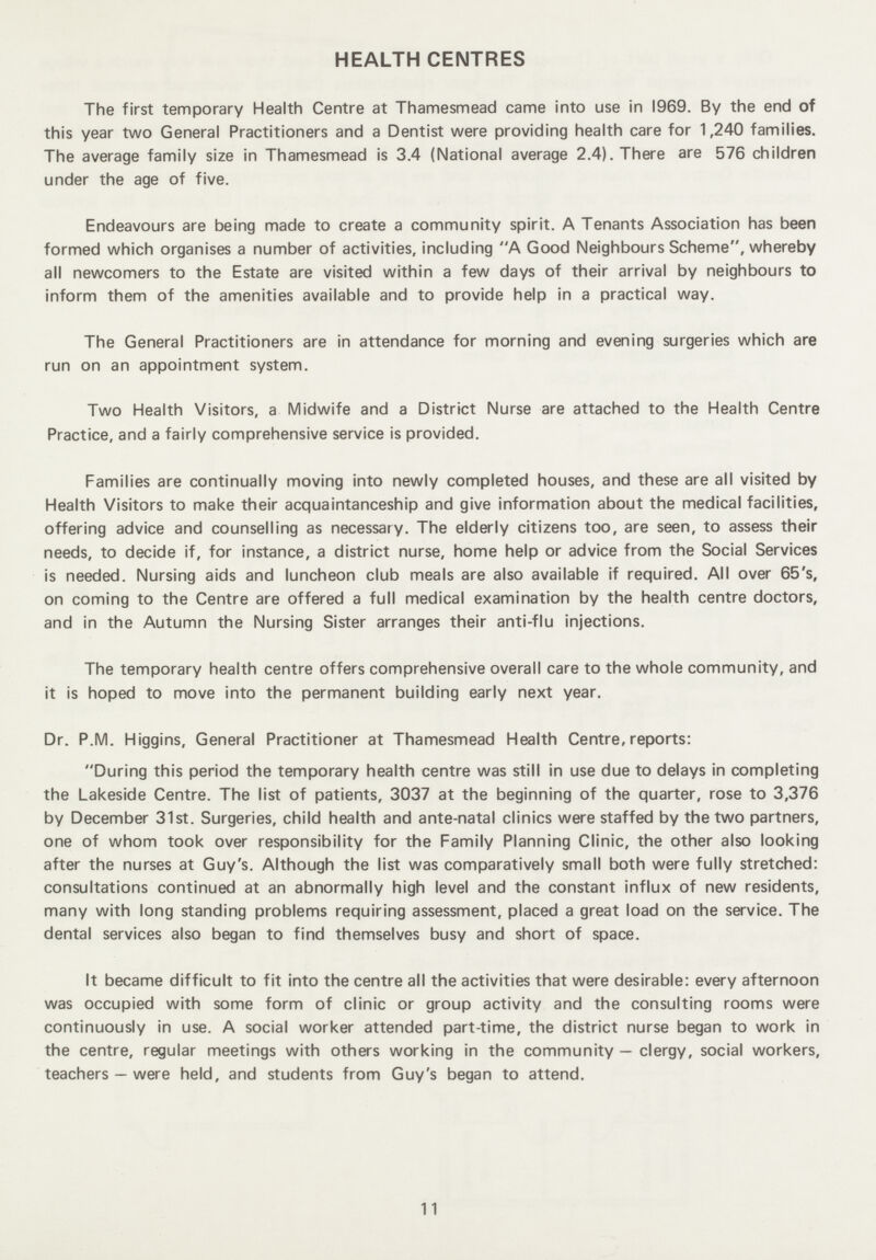 HEALTH CENTRES The first temporary Health Centre at Thamesmead came into use in 1969. By the end of this year two General Practitioners and a Dentist were providing health care for 1,240 families. The average family size in Thamesmead is 3.4 (National average 2.4). There are 576 children under the age of five. Endeavours are being made to create a community spirit. A Tenants Association has been formed which organises a number of activities, including A Good Neighbours Scheme, whereby all newcomers to the Estate are visited within a few days of their arrival by neighbours to inform them of the amenities available and to provide help in a practical way. The General Practitioners are in attendance for morning and evening surgeries which are run on an appointment system. Two Health Visitors, a Midwife and a District Nurse are attached to the Health Centre Practice, and a fairly comprehensive service is provided. Families are continually moving into newly completed houses, and these are all visited by Health Visitors to make their acquaintanceship and give information about the medical facilities, offering advice and counselling as necessary. The elderly citizens too, are seen, to assess their needs, to decide if, for instance, a district nurse, home help or advice from the Social Services is needed. Nursing aids and luncheon club meals are also available if required. All over 65's, on coming to the Centre are offered a full medical examination by the health centre doctors, and in the Autumn the Nursing Sister arranges their anti-flu injections. The temporary health centre offers comprehensive overall care to the whole community, and it is hoped to move into the permanent building early next year. Dr. P.M. Higgins, General Practitioner at Thamesmead Health Centre, reports: During this period the temporary health centre was still in use due to delays in completing the Lakeside Centre. The list of patients, 3037 at the beginning of the quarter, rose to 3,376 by December 31st. Surgeries, child health and ante-natal clinics were staffed by the two partners, one of whom took over responsibility for the Family Planning Clinic, the other also looking after the nurses at Guy's. Although the list was comparatively small both were fully stretched: consultations continued at an abnormally high level and the constant influx of new residents, many with long standing problems requiring assessment, placed a great load on the service. The dental services also began to find themselves busy and short of space. It became difficult to fit into the centre all the activities that were desirable: every afternoon was occupied with some form of clinic or group activity and the consulting rooms were continuously in use. A social worker attended part-time, the district nurse began to work in the centre, regular meetings with others working in the community — clergy, social workers, teachers — were held, and students from Guy's began to attend. 11