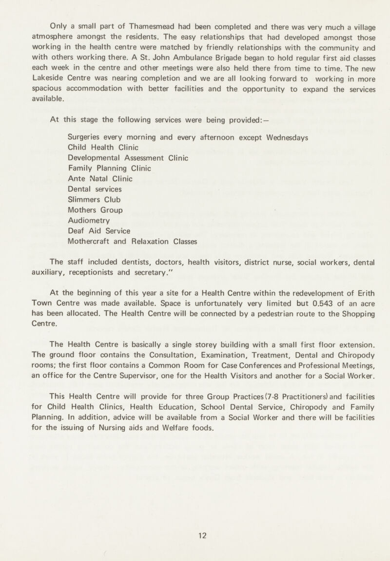 Only a small part of Thamesmead had been completed and there was very much a village atmosphere amongst the residents. The easy relationships that had developed amongst those working in the health centre were matched by friendly relationships with the community and with others working there. A St. John Ambulance Brigade began to hold regular first aid classes each week in the centre and other meetings were also held there from time to time. The new Lakeside Centre was nearing completion and we are all looking forward to working in more spacious accommodation with better facilities and the opportunity to expand the services available. At this stage the following services were being provided: — Surgeries every morning and every afternoon except Wednesdays Child Health Clinic Developmental Assessment Clinic Family Planning Clinic Ante Natal Clinic Dental services Slimmers Club Mothers Group Audiometry Deaf Aid Service Mothercraft and Relaxation Classes The staff included dentists, doctors, health visitors, district nurse, social workers, dental auxiliary, receptionists and secretary. At the beginning of this year a site for a Health Centre within the redevelopment of Erith Town Centre was made available. Space is unfortunately very limited but 0.543 of an acre has been allocated. The Health Centre will be connected by a pedestrian route to the Shopping Centre. The Health Centre is basically a single storey building with a small first floor extension. The ground floor contains the Consultation, Examination, Treatment, Dental and Chiropody rooms; the first floor contains a Common Room for Case Conferences and Professional Meetings, an office for the Centre Supervisor, one for the Health Visitors and another for a Social Worker. This Health Centre will provide for three Group Practices (7-8 Practitioners) and facilities for Child Health Clinics, Health Education, School Dental Service, Chiropody and Family Planning. In addition, advice will be available from a Social Worker and there will be facilities for the issuing of Nursing aids and Welfare foods. 12