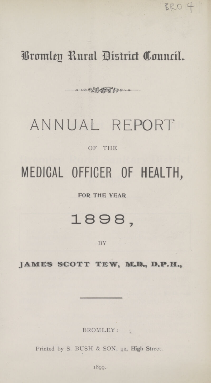 Bromley Rural District Council. ANNUAL REPORT OF THE MEDICAL OFFICER OF HEALTH, FOR THE YEAR 1898, BY JAMES SCOTT TEW, M.D.H., BROMLEY: Printed by S. BUSH & SON, 42, High Street. 1899.