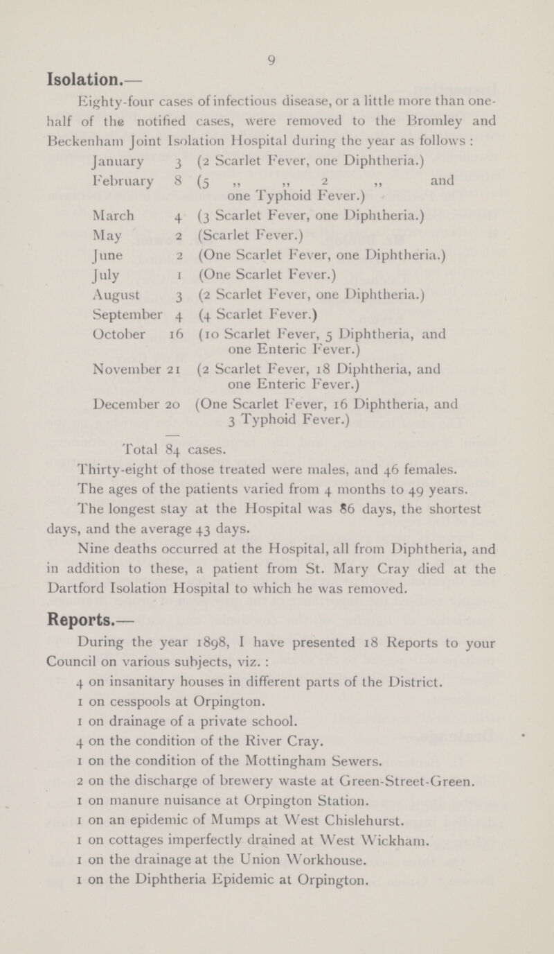 9 Isolation.— Eighty-four cases of infectious disease, or a little more than one- half of the notified cases, were removed to the Bromley and Beckenham Joint Isolation Hospital during the year as follows: January 3 (2 Scarlet Fever, one Diphtheria.) February 8 (5 „ „ 2 „ and one Typhoid Fever.) March 4 (3 Scarlet Fever, one Diphtheria.) May 2 (Scarlet Fever.) June 2 (One Scarlet Fever, one Diphtheria.) July 1 (One Scarlet Fever.) August 3 (2 Scarlet Fever, one Diphtheria.) September 4 (4 Scarlet Fever.) October 16 (10 Scarlet Fever, 5 Diphtheria, and one Enteric Fever.) November 21 (2 Scarlet Fever, 18 Diphtheria, and one Enteric Fever.) December 20 (One Scarlet Fever, 16 Diphtheria, and 3 Typhoid Fever.) Total 84 cases. Thirty-eight of those treated were males, and 46 females. The ages of the patients varied from 4 months to 49 years. The longest stay at the Hospital was 86 days, the shortest days, and the average 43 days. Nine deaths occurred at the Hospital, all from Diphtheria, and in addition to these, a patient from St. Mary Cray died at the Dartford Isolation Hospital to which he was removed. Reports.— During the year 1898, I have presented 18 Reports to your Council on various subjects, viz.: 4 on insanitary houses in different parts of the District. 1 on cesspools at Orpington. 1 on drainage of a private school. 4 on the condition of the River Cray. 1 on the condition of the Mottingham Sewers. 2 on the discharge of brewery waste at Green-Street-Green. 1 on manure nuisance at Orpington Station. 1 on an epidemic of Mumps at West Chislehurst. 1 on cottages imperfectly drained at West Wickham. 1 on the drainage at the Union Workhouse. 1 on the Diphtheria Epidemic at Orpington.