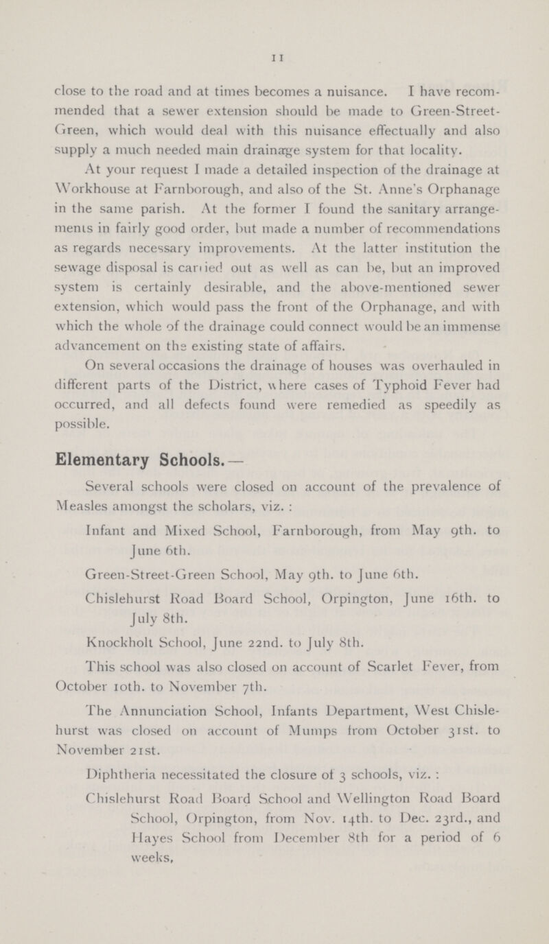 11 close to the road and at times becomes a nuisance. I have recom mended that a sewer extension should be made to Green-Street Green, which would deal with this nuisance effectually and also supply a much needed main drainage system for that locality. At your request I made a detailed inspection of the drainage at Workhouse at Farnborough, and also of the St. Anne's Orphanage in the same parish. At the former I found the sanitary arrange ments in fairly good order, but made a number of recommendations as regards necessary improvements. At the latter institution the sewage disposal is carried out as well as can be, but an improved system is certainly desirable, and the above-mentioned sewer extension, which would pass the front of the Orphanage, and with which the whole of the drainage could connect would be an immense advancement on the existing state of affairs. On several occasions the drainage of houses was overhauled in different parts of the District, where cases of Typhoid Fever had occurred, and all defects found were remedied as speedily as possible. Elementary Schools.— Several schools were closed on account of the prevalence of Measles amongst the scholars, viz.: Infant and Mixed School, Farnborough, from May 9th. to June 6th. Green-Street-Green School, May 9th. to June 6th. Chislehurst Road Board School, Orpington, June 16th. to July 8th. Knockholt School, June 22nd. to July 8th. This school was also closed on account of Scarlet Fever, from October 10th. to November 7th. The Annunciation School, Infants Department, West Chisle hurst was closed on account of Mumps from October 31st. to November 21st. Diphtheria necessitated the closure of 3 schools, viz.: Chislehurst Road Board School and Wellington Road Board School, Orpington, from Nov. 14th. to Dec. 23rd., and Hayes School from December 8th for a period of 6 weeks.