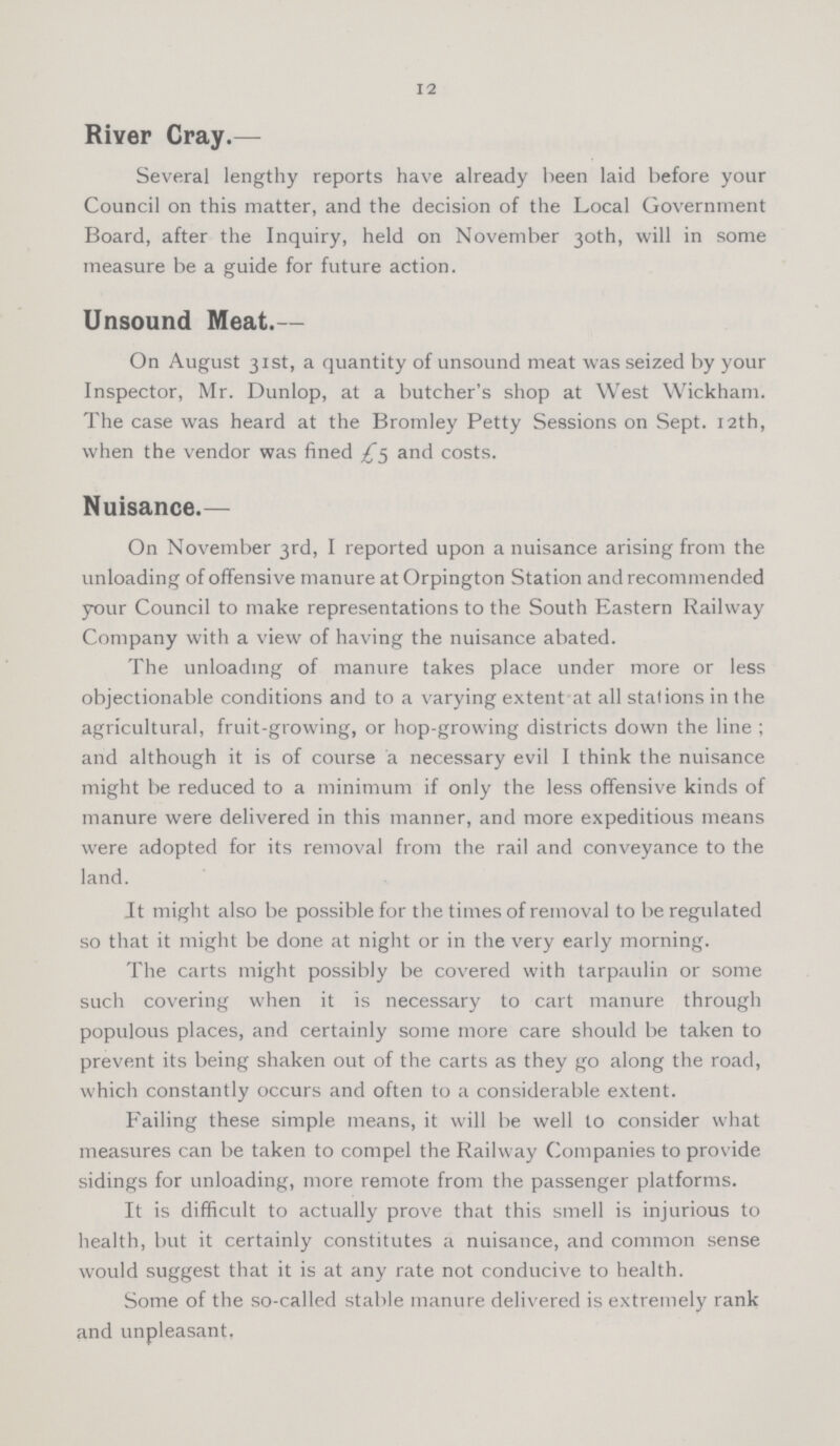 12 River Cray.— Several lengthy reports have already been laid before your Council on this matter, and the decision of the Local Government Board, after the Inquiry, held on November 30th, will in some measure be a guide for future action. Unsound Meat.— On August 31st, a quantity of unsound meat was seized by your Inspector, Mr. Dunlop, at a butcher's shop at West Wickham. The case was heard at the Bromley Petty Sessions on Sept. 12th, when the vendor was fined £5 and costs. Nuisance.— On November 3rd, I reported upon a nuisance arising from the unloading of offensive manure at Orpington Station and recommended your Council to make representations to the South Eastern Railway Company with a view of having the nuisance abated. The unloading of manure takes place under more or less objectionable conditions and to a varying extent at all stations in the agricultural, fruit-growing, or hop-growing districts down the line; and although it is of course a necessary evil I think the nuisance might be reduced to a minimum if only the less offensive kinds of manure were delivered in this manner, and more expeditious means were adopted for its removal from the rail and conveyance to the land. It might also be possible for the times of removal to be regulated so that it might be done at night or in the very early morning. The carts might possibly be covered with tarpaulin or some such covering when it is necessary to cart manure through populous places, and certainly some more care should be taken to prevent its being shaken out of the carts as they go along the road, which constantly occurs and often to a considerable extent. Failing these simple means, it will be well to consider what measures can be taken to compel the Railway Companies to provide sidings for unloading, more remote from the passenger platforms. It is difficult to actually prove that this smell is injurious to health, but it certainly constitutes a nuisance, and common sense would suggest that it is at any rate not conducive to health. Some of the so-called stable manure delivered is extremely rank and unpleasant.