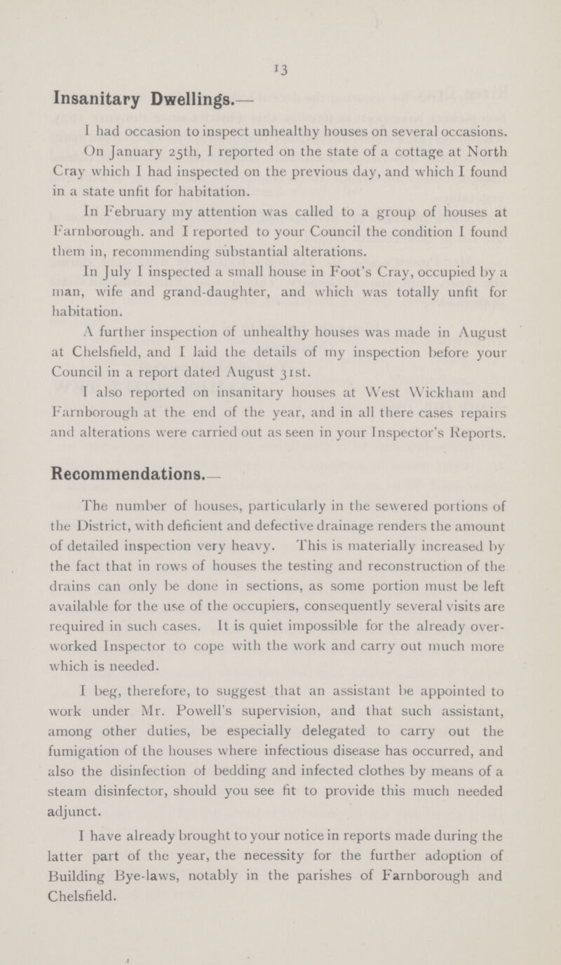 13 Insanitary Dwellings.— I had occasion to inspect unhealthy houses on several occasions. On January 25th, I reported on the state of a cottage at North Cray which I had inspected on the previous day, and which I found in a state unfit for habitation. In February my attention was called to a group of houses at Farnborough. and I reported to your Council the condition I found them in, recommending substantial alterations. In July I inspected a small house in Foot's Cray, occupied by a man, wife and grand-daughter, and which was totally unfit for habitation. A further inspection of unhealthy houses was made in August at Chelsfield, and I laid the details of my inspection before your Council in a report dated August 31st. I also reported on insanitary houses at West Wickham and Farnborough at the end of the year, and in all there cases repairs and alterations were carried out as seen in your Inspector's Reports. Recommendations. The number of houses, particularly in the sewered portions of the District, with deficient and defective drainage renders the amount of detailed inspection very heavy. This is materially increased by the fact that in rows of houses the testing and reconstruction of the drains can only be done in sections, as some portion must be left available for the use of the occupiers, consequently several visits are required in such cases. It is quiet impossible for the already over worked Inspector to cope with the work and carry out much more which is needed. I beg, therefore, to suggest that an assistant be appointed to work under Mr. Powell's supervision, and that such assistant, among other duties, be especially delegated to carry out the fumigation of the houses where infectious disease has occurred, and also the disinfection of bedding and infected clothes by means of a steam disinfector, should you see fit to provide this much needed adjunct. I have already brought to your notice in reports made during the latter part of the year, the necessity for the further adoption of Building Bye-laws, notably in the parishes of Farnborough and Chelsfield.