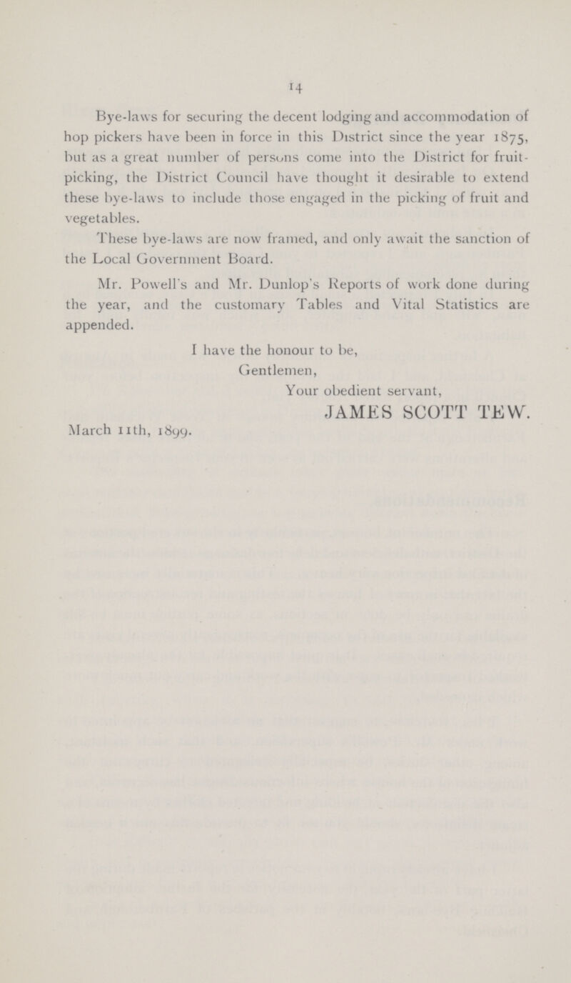 14 Bye-laws for securing the decent lodging and accommodation of hop pickers have been in force in this District since the year 1875, but as a great number of persons come into the District for fruit picking, the District Council have thought it desirable to extend these bye-laws to include those engaged in the picking of fruit and vegetables. These bye-laws are now framed, and only await the sanction of the Local Government Board. Mr. Powell's and Mr. Dunlop's Reports of work done during the year, and the customary Tables and Vital Statistics are appended. I have the honour to be, Gentlemen, Your obedient servant, JAMES SCOTT TEW. March nth, 1899.