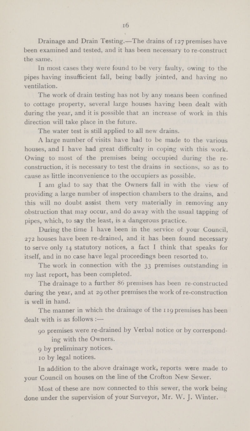 16 Drainage and Drain Testing.—The drains of 127 premises have been examined and tested, and it has been necessary to re-construct the same. In most cases they were found to be very faulty, owing to the pipes having insufficient fall, being badly jointed, and having no ventilation. The work of drain testing has not by any means been confined to cottage property, several large houses having been dealt with during the year, and it is possible that an increase of work in this direction will take place in the future. The water test is still applied to all new drains. A large number of visits have had to be made to the various houses, and I have had great difficulty in coping with this work. Owing to most of the premises being occupied during the re construction, it is necessary to test the drains in sections, so as to cause as little inconvenience to the occupiers as possible. I am glad to say that the Owners fall in with the view of providing a large number of inspection chambers to the drains, and this will no doubt assist them very materially in removing any obstruction that may occur, and do away with the usual tapping of pipes, which, to say the least, is a dangerous practice. During the time I have been in the service of your Council, 272 houses have been re-drained, and it has been found necessary to serve only 14 statutory notices, a fact I think that speaks for itself, and in no case have legal proceedings been resorted to. The work in connection with the 33 premises outstanding in my last report, has been completed. The drainage to a further 86 premises has been re-constructed during the year, and at 29 other premises the work of re-construction is well in hand. The manner in which the drainage of the 119 premises has been dealt with is as follows:— 90 premises were re-drained by Verbal notice or by correspond ing with the Owners. 9 by preliminary notices. 10 by legal notices. In addition to the above drainage work, reports were made to your Council on houses on the line of the Crofton New Sewer. Most of these are now connected to this sewer, the work being done under the supervision of your Surveyor, Mr. W. J. Winter.
