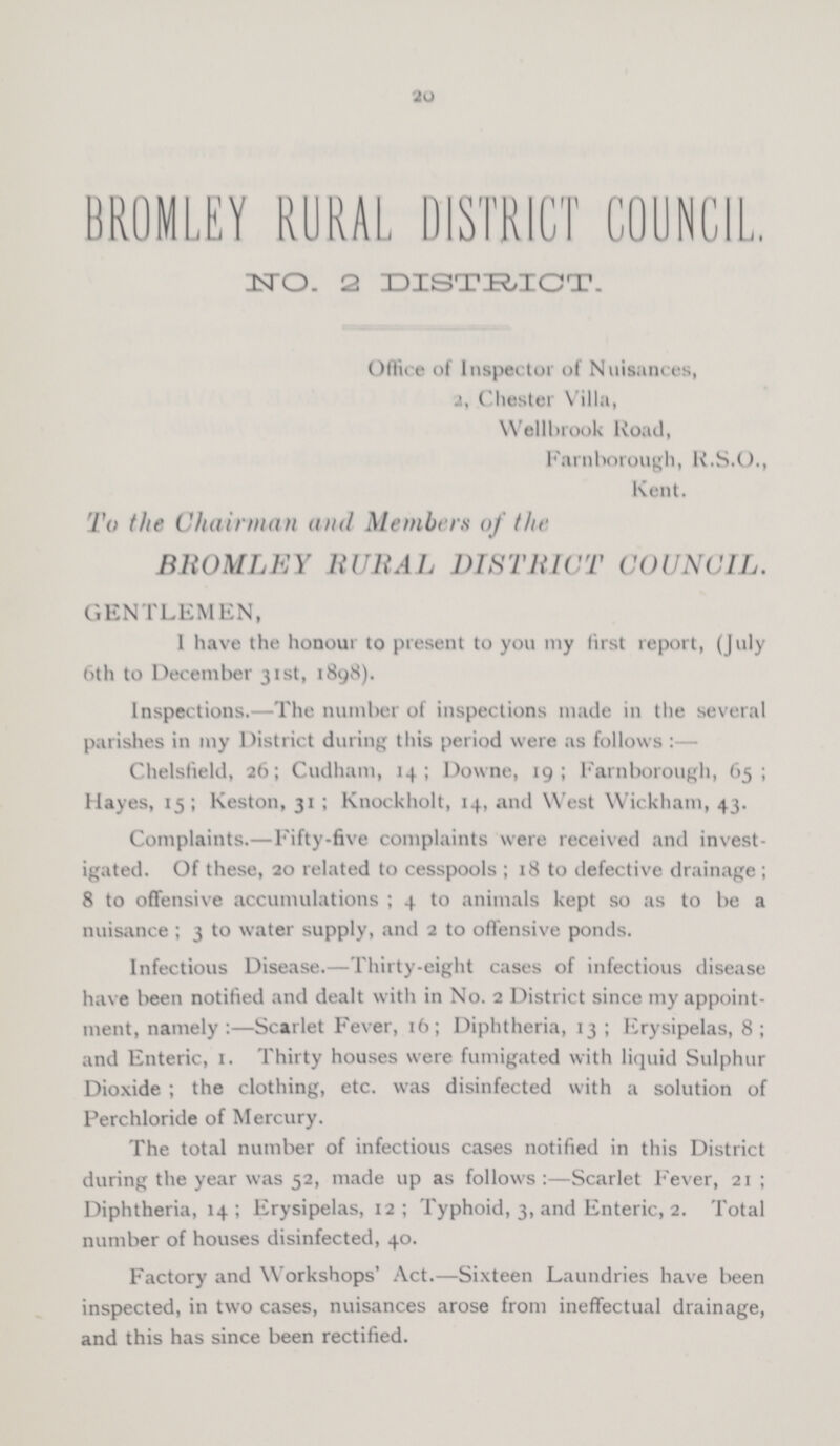 20 BROMLEY RURAL DISTRICT COUNCIL. No. 2 DISTRICT. Office of Inspector of Nuisances, 2, Chester Villa, Wellbrook Road, Farnborough, R.S.O., Kent. To the Chairman and Members of the BROMLEY RURAL DISTRICT COUNCIL. GENTLEMEN, 1 have the honour to present to you my first report, (July 6th to December 31st, 1898). Inspections.—The number of inspections made in the several parishes in my District during this period were as follows:— Chelsfield, 26; Cudham, 14; Downe, 19; Farnborough, 65; Hayes, 15; Keston, 31; Knockholt, 14, and West Wickham, 43. Complaints.—Fifty-five complaints were received and invest igated. Of these, 20 related to cesspools; 18 to defective drainage; 8 to offensive accumulations; 4 to animals kept so as to be a nuisance; 3 to water supply, and 2 to offensive ponds. Infectious Disease.—Thirty-eight cases of infectious disease have been notified and dealt with in No. 2 District since my appoint ment, namely :—Scarlet Fever, 16; Diphtheria, 13; Erysipelas, 8; and Enteric, 1. Thirty houses were fumigated with liquid Sulphur Dioxide; the clothing, etc. was disinfected with a solution of Perchloride of Mercury. The total number of infectious cases notified in this District during the year was 52, made up as follows:—Scarlet Fever, 21; Diphtheria, 14; Erysipelas, 12; Typhoid, 3, and Enteric, 2. Total number of houses disinfected, 40. Factory and Workshops' Act.—Sixteen Laundries have been inspected, in two cases, nuisances arose from ineffectual drainage, and this has since been rectified.