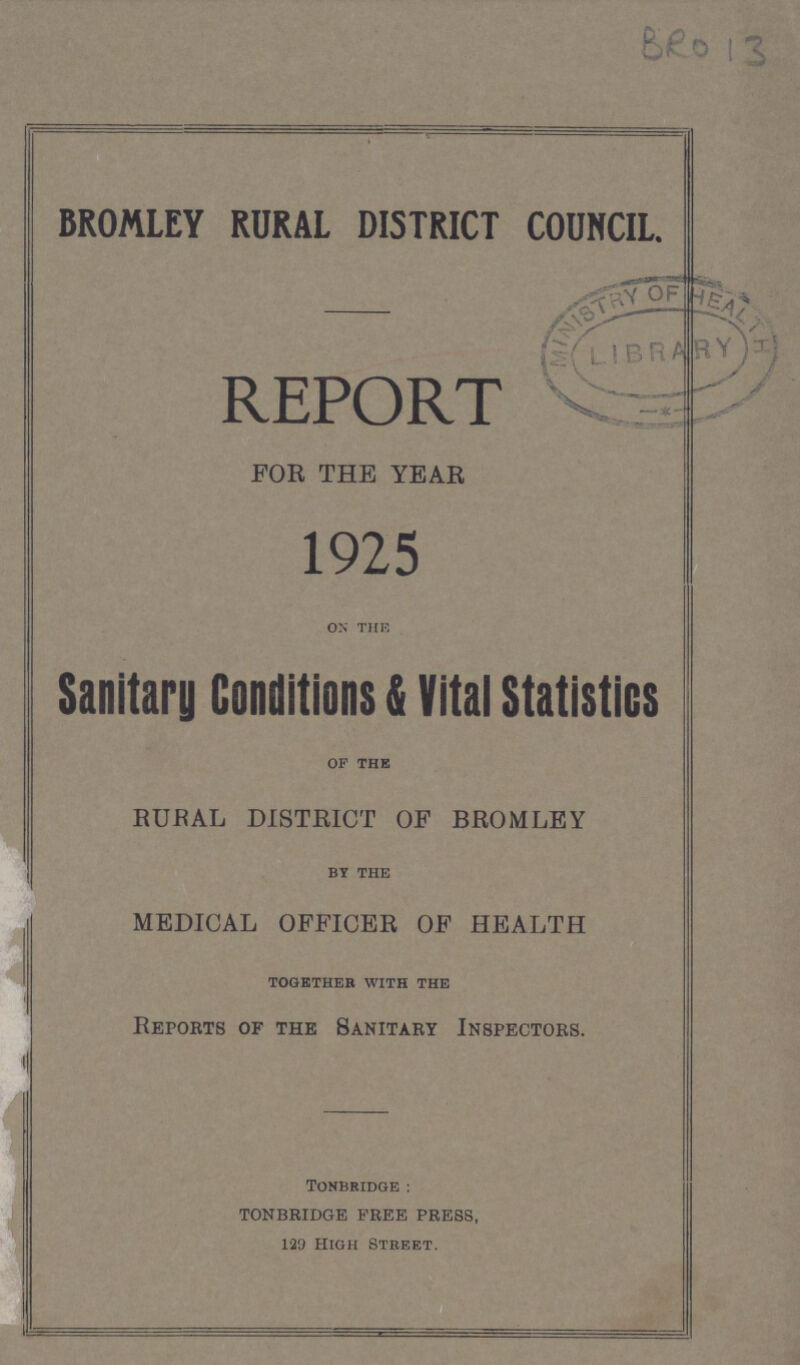BRO 13 BROMLEY RURAL DISTRICT COUNCIL. REPORT FOR THE YEAR 1925 on the Sanitary Conditions & Vital Statistics of the RUBAL DISTRICT OF BROMLEY BY THE MEDICAL OFFICER OF HEALTH TOGETHER WITH THE Repobts of the Sanitary Inspectors. TONBRIDGE: TONBRIDGE FREE PRESS, 129 High Street.
