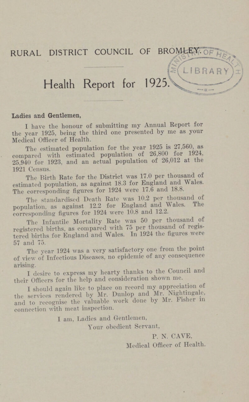 RURAL DISTRICT COUNCIL OF BROMLEY. Health Report for 1925. Ladies and Gentlemen, I have the honour of submitting my Annual Report for the year 1925, being the third one presented by me as your Medical Officer of Health. The estimated population for the year 1925 is 27,560, as compared with estimated population of 26,800 for 1924, 25,940 for 1923, and an actual population of 26,012 at the 1921 Census. The Birth Rate for the District was 17.0 per thousand of estimated population, as against 18.3 for England and Wales. The corresponding figures for 1924 were 17.6 and 18.8. The standardised Death Rate was 10.2 per thousand of population, as against 12.2 for England and Wales. The corresponding figures for 1924 were 10.8 and 12.2. The Infantile Mortality Rate was 50 per thousand of registered births, as compared with 75 per thousand of regis tered births for England and Wales. In 1924 the figures were 57 and 75. The year 1924 was a very satisfactory one from the point of view of Infectious Diseases, no epidemic of any consequence arising. I desire to express my hearty thanks to the Council and their Officers for the help and consideration shown me. I should again like to place on record my appreciation of the services rendered by Mr. Dunlop and Mr. Nightingale, and to recognise the valuable work done by Mr. Fisher in connection with meat inspection. I am, Ladies and Gentlemen, Your obedient Servant, P. N. CAVE, Medical Officer of Health.