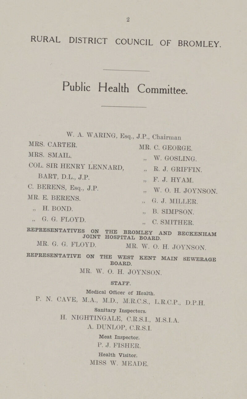 2 RURAL DISTRICT COUNCIL OF BROMLEY. Public Health Committee. W. A. WARING, Esq., J.P., Chairman MRS. CARTER. MR. C. GEORGE. MRS. SMAIL. „ W. GOSLING. COL. SIR HENRY LENNARD, „ R. J. GRIFFIN. BART, D.L., J.P. „ F. J. HYAM. C. BERENS, Esq., J.P. „ W. O. H. JOYNSON. MR. E. BERENS. „ G. J. MILLER. „ H. BOND. „ B. SIMPSON. „ G. G. FLOYD. „ C. SMITHER. REPRESENTATIVES ON THE BROMLEY AND BECKENHAM JOINT HOSPITAL BOARD. MR. G. G. FLOYD. MR. W. 0. H. JOYNSON. REPRESENTATIVE ON THE WEST KENT MAIN SEWERAGE BOARD. MR. W. 0. H. JOYNSON. STAFF. Medical Officer of Health. P. N. CAVE, M.A., M.D., M.R.C.S., L.R.C.P., D.P.H. Sanitary Inspectors. H. NIGHTINGALE, C.R.S.I., M.S.I.A. A. DUNLOP, C.R.S.I. Meat Inspector. P. J. FISHER. Health Visitor. MISS W. MEADE.