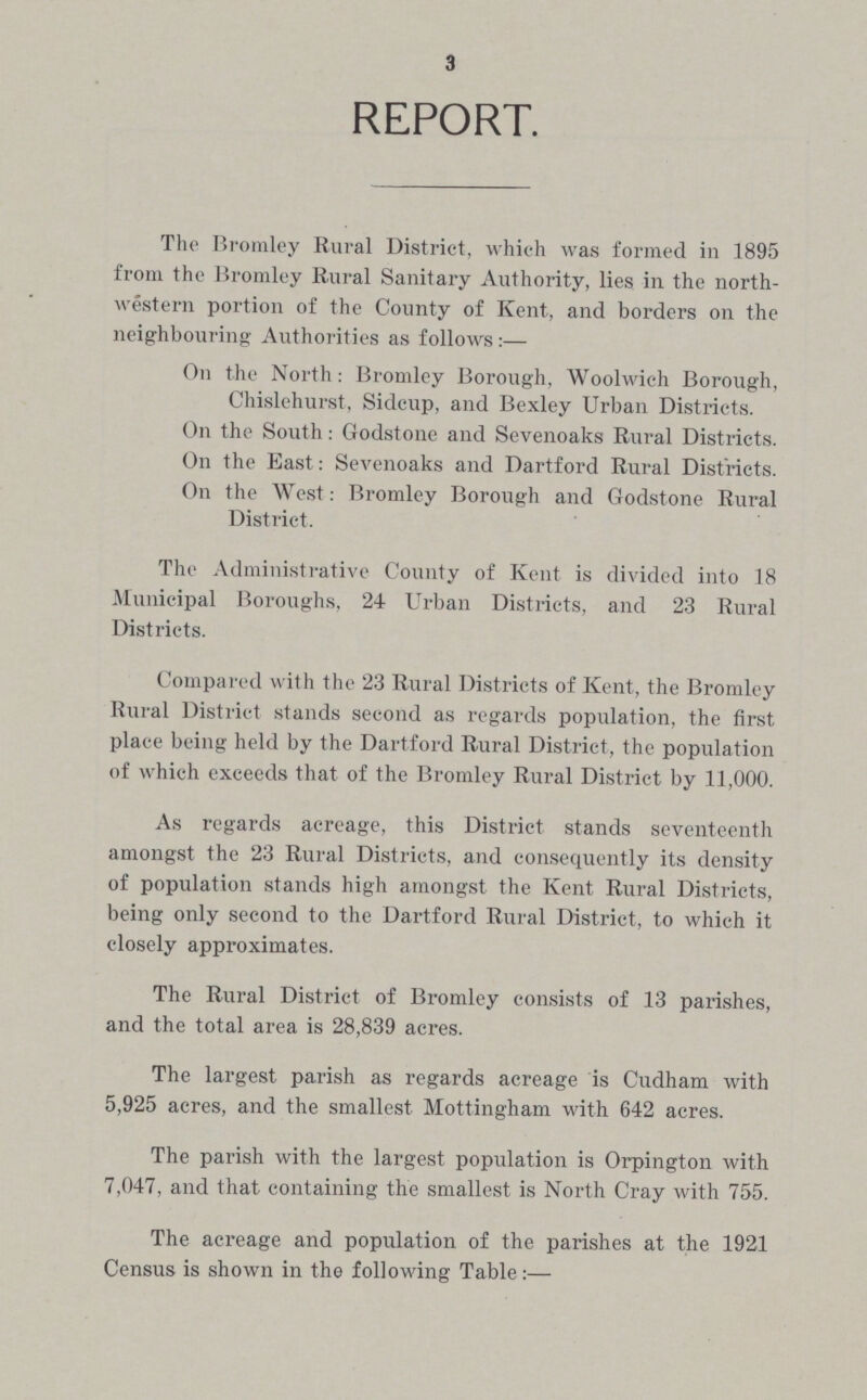 3 REPORT. The Bromley Rural District, which was formed in 1895 from the Bromley Rural Sanitary Authority, lies in the north western portion of the County of Kent, and borders on the neighbouring Authorities as follows:— On the North: Bromley Borough, Woolwich Borough, Chislehurst, Sidcup, and Bexley Urban Districts. On the South: Godstone and Sevenoaks Rural Districts. On the East: Sevenoaks and Dartford Rural Districts. On the West: Bromley Borough and Godstone Rural District. The Administrative County of Kent is divided into 18 Municipal Boroughs, 24 Urban Districts, and 23 Rural Districts. Compared with the 23 Rural Districts of Kent, the Bromley Rural District stands second as regards population, the first place being held by the Dartford Rural District, the population of which exceeds that of the Bromley Rural District by 11,000. As regards acreage, this District stands seventeenth amongst the 23 Rural Districts, and consequently its density of population stands high amongst the Kent Rural Districts, being only second to the Dartford Rural District, to which it closely approximates. The Rural District of Bromley consists of 13 parishes, and the total area is 28,839 acres. The largest parish as regards acreage is Cudham with 5,925 acres, and the smallest Mottingham with 642 acres. The parish with the largest population is Orpington with 7,047, and that containing the smallest is North Cray with 755. The acreage and population of the parishes at the 1921 Census is shown in the following Table:—