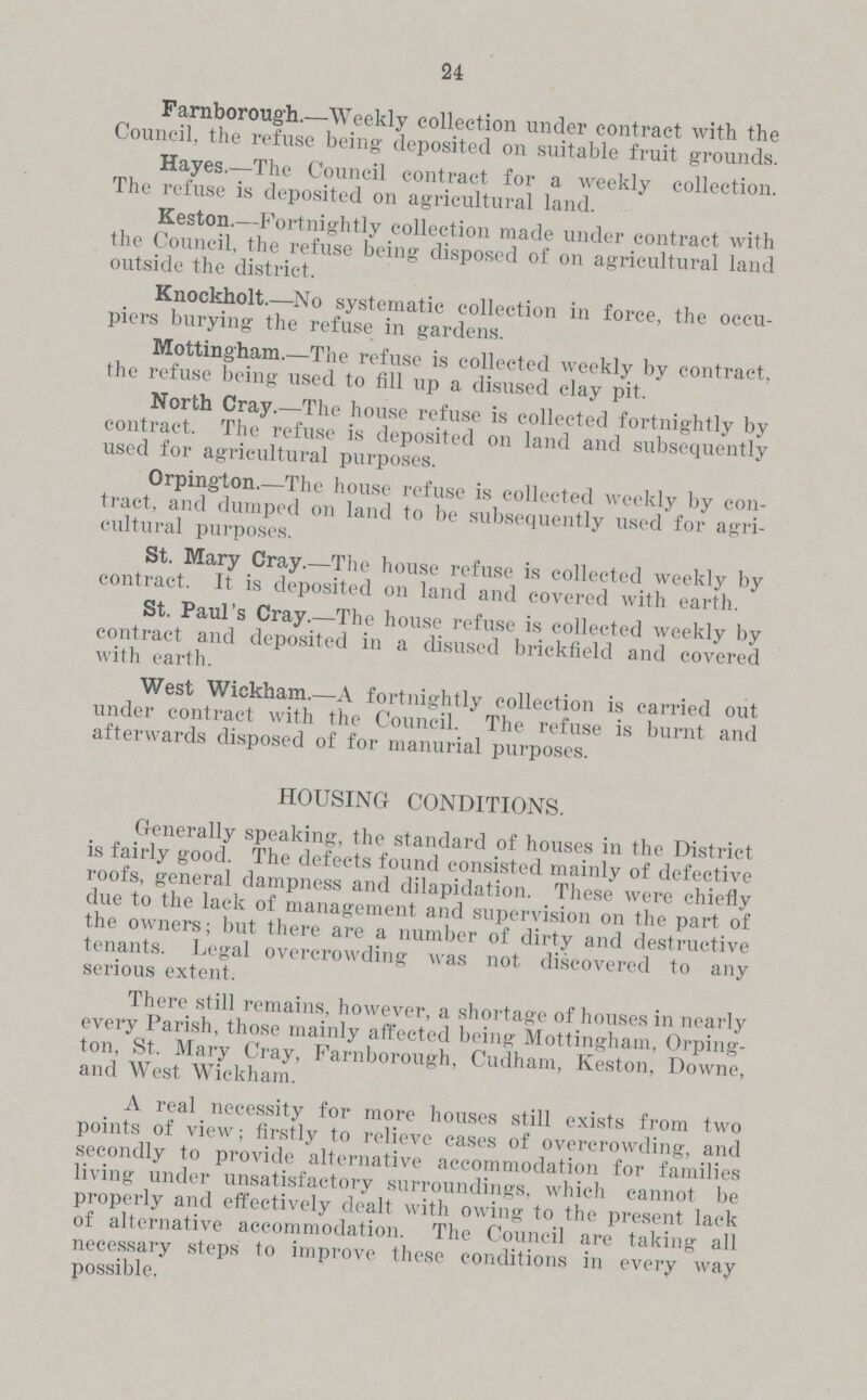 24 Farnborough.—Weekly collection under contract with the Council, the refuse being deposited on suitable fruit grounds. Hayes.—The Council contract for a weekly collection. The refuse is deposited on agricultural land. Keston.—Fortnightly collection made under contract with the Council, the refuse being disposed of on agricultural land outside the district. Knockholt.—No systematic collection in force, the occu piers burying the refuse in gardens. Mottingham.—The refuse is collected weekly by contract, the refuse being used to fill up a disused clay pit. North Cray.—The house refuse is collected fortnightly by contract. The refuse is deposited on land and subsequently used for agricultural purposes. Orpington.—The house refuse is collected weekly by con tract, and dumped on land to be subsequently used for agri cultural purposes. St. Mary Cray.—The house refuse is collected weekly by contract. It is deposited on land and covered with earth. St. Paul's Cray.—The house refuse is collected weekly by contract and deposited in a disused brickfield and covered with earth. West Wiekham.—A fortnightly collection is carried out under contract with the Council. The refuse is burnt and afterwards disposed of for manurial purposes. HOUSING CONDITIONS. G-enerally speaking, the standard of houses in the District is fairly good. The defects found consisted mainly of defective roofs, general dampness and dilapidation. These were chiefly due to the lack of management and supervision on the part of the owners; but there are a number of dirty and destructive tenants. Legal overcrowding was not discovered to any serious extent. There still remains, however, a shortage of houses in nearly every Parish, those mainly affected being Mottingham, Orping ton, St. Mary Cray, Farnborough, Cudham, Keston, Downe, and West Wiekham. A real necessity for more houses still exists from two points of view; firstly to relieve cases of overcrowding, and secondly to provide alternative accommodation for families living under unsatisfactory surroundings, which cannot be properly and effectively dealt with owing to the present lack of alternative accommodation. The Council are taking all necessary steps to improve these conditions in every way possible.