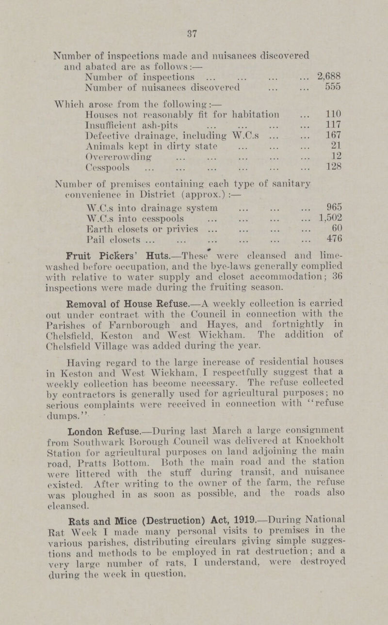 37 Number of inspections made and nuisances discovered and abated are as follows:— Number of inspections 2,688 Number of nuisances discovered 555 Which arose from the following:— Houses not reasonably fit for habitation 110 Insufficient ash-pits 117 Defective drainage, including W.C.s 167 Animals kept in dirty state 21 Overcrowding 12 Cesspools 128 Number of premises containing each type of sanitary convenience in District (approx.):— W.C.s into drainage system 965 W.C.s into cesspools 1,502 Earth closets or privies 60 Pail closets 476 Fruit Pickers' Huts.—These were cleansed and lime washed before occupation, and the bye-laws generally complied with relative to water supply and closet accommodation; 36 inspections were made during the fruiting season. Removal of House Refuse.—A weekly collection is carried out under contract with the Council in connection with the Parishes of Farnborough and Hayes, and fortnightly in Chelsfield, Keston and West Wickham. The addition of Chelsfield Village was added during the year. Having regard to the large increase of residential houses in Keston and West Wickham, I respectfully suggest that a weekly collection has become necessary. The refuse collected by contractors is generally used for agricultural purposes; no serious complaints were received in connection with refuse dumps. London Refuse.—During last March a large consignment from Southwark Borough Council was delivered at Knockholt Station for agricultural purposes on land adjoining the main road, Pratts Bottom. Both the main road and the station were littered with the stuff during transit, and nuisance existed. After writing to the owner of the farm, the refuse was ploughed in as soon as possible, and the roads also cleansed. Rats and Mice (Destruction) Act, 1919.—During National Rat Week I made many personal visits to premises in the various parishes, distributing circulars giving simple sugges tions and methods to be employed in rat destruction; and a very large number of rats, I understand, were destroyed during the week in question,