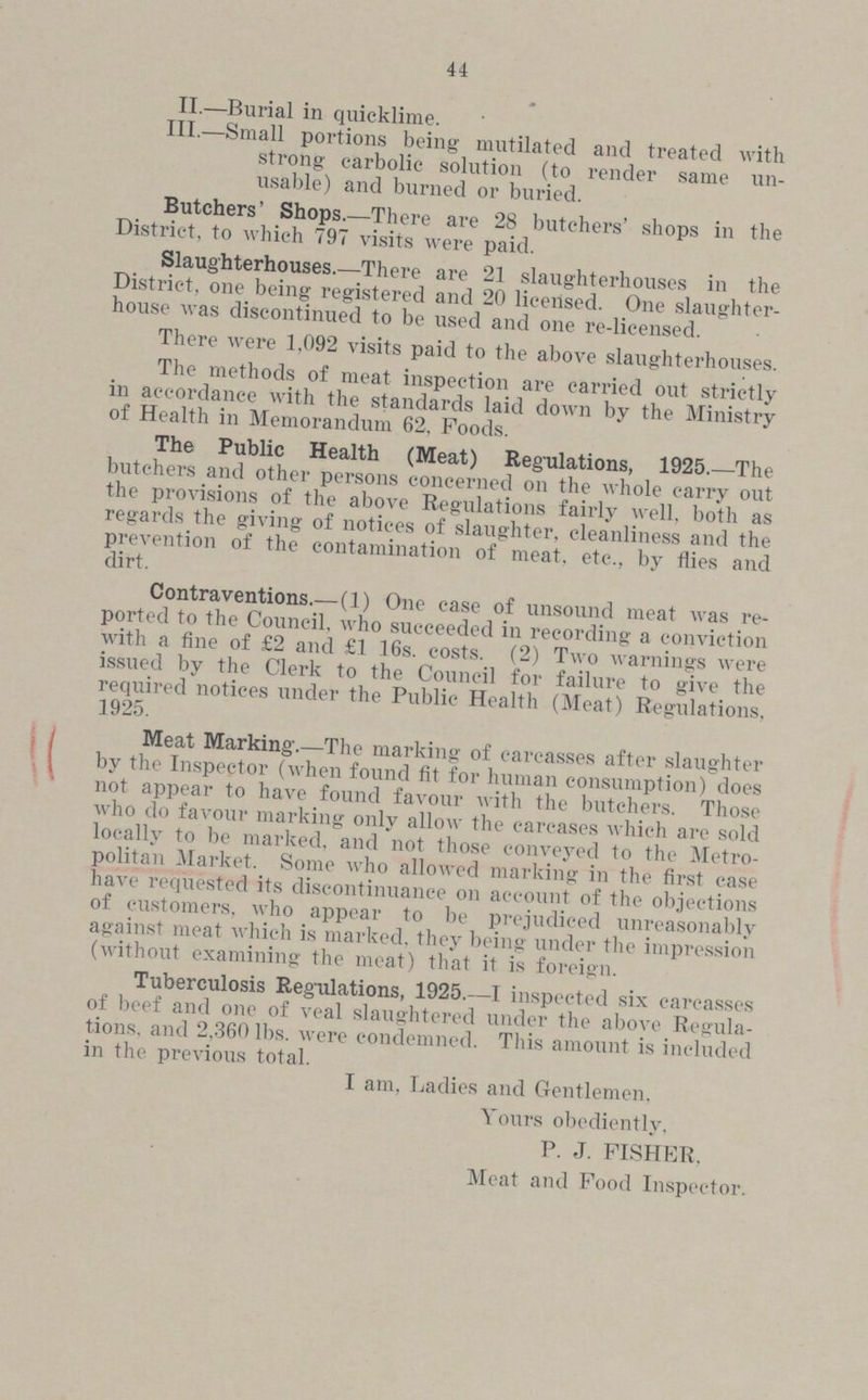 44 II.—Burial in quicklime. III.—Small portions being mutilated and treated with strong carbolic solution (to render same un usable) and burned or buried. Butchers' Shops.—There are 28 butchers' shops in the District, to which 797 visits were paid. Slaughterhouses.—There are 21 slaughterhouses in the District, one being registered and 20 licensed. One slaughter house was discontinued to be used and one re-licensed. There were 1,092 visits paid to the above slaughterhouses. The methods of meat inspection are carried out strictly in accordance with the standards laid down by the Ministry of Health in Memorandum 62, Foods. The Public Health (Meat) Regulations, 1925.—The butchers and other persons concerned on the whole carry out the provisions of the above Regulations fairly well, both as regards the giving of notices of slaughter, cleanliness and the prevention of the contamination of meat, etc., by flies and dirt. Contraventions.— (1) One case of unsound meat was re ported to the Council, who succeeded in recording a conviction with a fine of £2 and £1 16s. costs. (2) Two warnings were issued by the Clerk to the Council for failure to give the required notices under the Public Health (Meat) Regulations, 1925. Meat Marking.—The marking of carcasses after slaughter by the Inspector (when found fit for human consumption) does not appear to have found favour with the butchers. Those who do favour marking only allow the carcases which are sold locally to be marked, and not those conveyed to the Metro politan Market. Some who allowed marking in the first case have requested its discontinuance on account of the objections of customers, who appear to be prejudiced unreasonably against meat which is marked, they being under the impression (without examining the meat) that it is foreign. Tuberculosis Regulations, 1925.—I inspected six carcasses of beef and one of veal slaughtered under the above Regula tions. and 2,360 lbs. were condemned. This amount is included in the previous total. I am, Ladies and Gentlemen. Yours obediently, P. J. FISHER. Meat and Food Inspector.