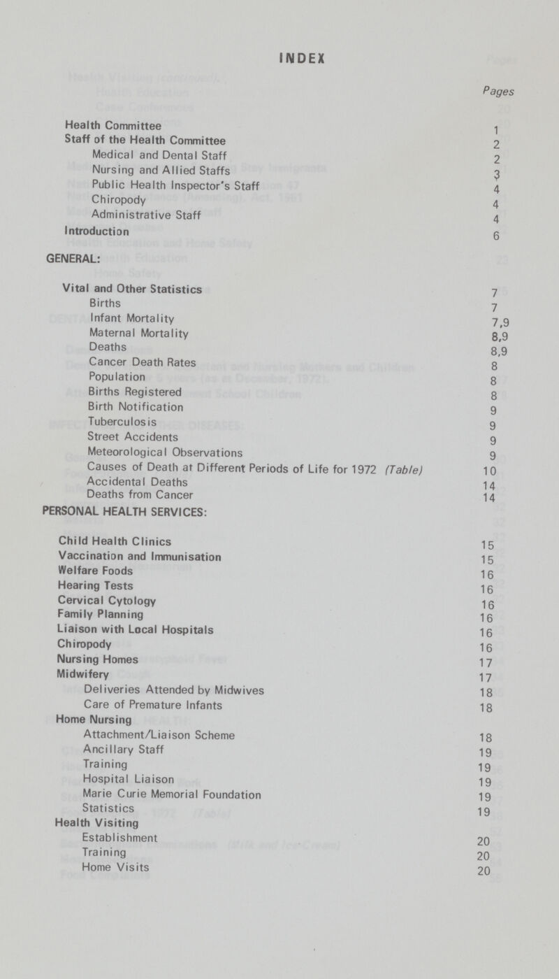 INDEX Pages Health Committee 1 Staff of the Health Committee 2 Medical and Dental Staff 2 Nursing and Allied Staffs 3 Public Health Inspector's Staff 4 Chiropody 4 Administrative Staff 4 Introduction 6 GENERAL: Vital and Other Statistics 7 Births 7 Infant Mortality 7,9 Maternal Mortality 8,9 Deaths 8,9 Cancer Death Rates 8 Population 8 Births Registered 8 Birth Notification 9 Tuberculosis 9 Street Accidents 9 Meteorological Observations 9 Causes of Death at Different Periods of Life for 1972 (Table) 10 Accidental Deaths 14 Deaths from Cancer 14 PERSONAL HEALTH SERVICES: Child Health Clinics 15 Vaccination and Immunisation 15 Welfare Foods 16 Hearing Tests 16 Cervical Cytology 16 Family Planning 16 Liaison with Local Hospitals 16 Chiropody 16 Nursing Homes 17 Midwifery 17 Deliveries Attended by Midwives 18 Care of Premature Infants 18 Home Nursing Attachment/Liaison Scheme 18 Ancillary Staff 19 Training 19 Hospital Liaison 19 Marie Curie Memorial Foundation 19 Statistics 19 Health Visiting Establishment 20 Training 20 Home Visits 20