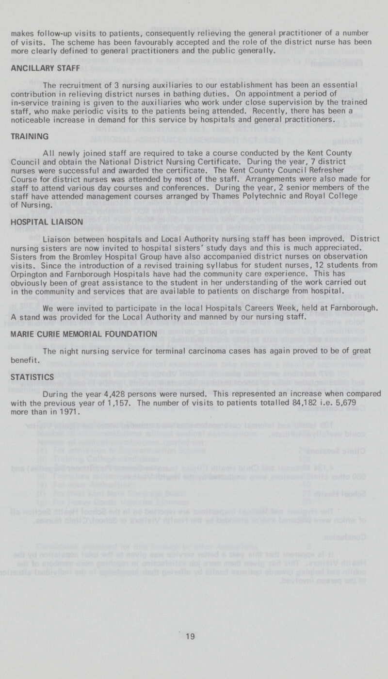 makes follow-up visits to patients, consequently relieving the general practitioner of a number of visits. The scheme has been favourably accepted and the role of the district nurse has been more clearly defined to general practitioners and the public generally. ANCILLARY STAFF The recruitment of 3 nursing auxiliaries to our establishment has been an essential contribution in relieving district nurses in bathing duties. On appointment a period of in-service training is given to the auxiliaries who work under close supervision by the trained staff, who make periodic visits to the patients being attended. Recently, there has been a noticeable increase in demand for this service by hospitals and general practitioners. TRAINING All newly joined staff are required to take a course conducted by the Kent County Council and obtain the National District Nursing Certificate. During the year, 7 district nurses were successful and awarded the certificate. The Kent County Council Refresher Course for district nurses was attended by most of the staff. Arrangements were also made for staff to attend various day courses and conferences. During the year, 2 senior members of the staff have attended management courses arranged by Thames Polytechnic and Royal College of Nursing. HOSPITAL LIAISON Liaison between hospitals and Local Authority nursing staff has been improved. District nursing sisters are now invited to hospital sisters' study days and this is much appreciated. Sisters from the Bromley Hospital Group have also accompanied district nurses on observation visits. Since the introduction of a revised training syllabus for student nurses, 12 students from Orpington and Farnborough Hospitals have had the community care experience. This has obviously been of great assistance to the student in her understanding of the work carried out in the community and services that are available to patients on discharge from hospital. We were invited to participate in the local Hospitals Careers Week, held at Farnborough. A stand was provided for the Local Authority and manned by our nursing staff. MARIE CURIE MEMORIAL FOUNDATION The night nursing service for terminal carcinoma cases has again proved to be of great benefit. STATISTICS During the year 4,428 persons were nursed. This represented an increase when compared with the previous year of 1,157. The number of visits to patients totalled 84,182 i.e. 5,679 more than in 1971. 19