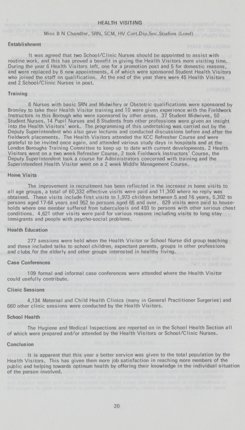 HEALTH VISITING Miss B N Chandler, SRN, SCM, HV Cert.Dip.Soc.Studies (Lond) Establishment It was agreed that two School/Clinic Nurses should be appointed to assist with routine work, and this has proved a benefit in giving the Health Visitors more visiting time. During the year 6 Health Visitors left, one for a promotion post and 5 for domestic reasons, and were replaced by 6 new appointments, 4 of which were sponsored Student Health Visitors who joined the staff on qualification. At the end of the year there were 45 Health Visitors and 2 School/Clinic Nurses in post. Training 8 Nurses with basic SRN and Midwifery or Obstetric qualifications were sponsored by Bromley to take their Health Visitor training and 10 were given experience with the Fieldwork Instructors in this Borough who were sponsored by other areas. 37 Student Midwives, 50 Student Nurses, 14 Pupil Nurses and 8 Students from other professions were given an insight into the Health Visitors' work. The programming of this undertaking was carried out by the Deputy Superintendent who also gave lectures and conducted discussions before and after the fieldwork placements. The Health Visitors attended the KCC Refresher Course and were grateful to be invited once again, and attended various study days in hospitals and at the London Boroughs Training Committee to keep up to date with current developments. 2 Health Visitors went on a two week Refresher Course, 2 took Fieldwork Instructors' Course, the Deputy Superintendent took a course for Administrators concerned with training and the Superintendent Health Visitor went on a 2 week Middle Management Course. Home Visits The improvement in recruitment has been reflected in the increase in home visits to all age groups, a total of 60,332 effective visits were paid and 11,300 where no reply was obtained. These visits include first visits to 1,973 children between 5 and 16 years, 5,302 to persons aged 17-64 years and 952 to persons aged 65 and over. 629 visits were paid to house holds where one member suffered from tuberculosis and 493 to persons with other serious chest conditions. 4,621 other visits were paid for various reasons including visits to long stay immigrants and people with psycho-social problems. Health Education 277 sessions were held when the Health Visitor or School Nurse did group teaching and these included talks to school children, expectant parents, groups in other professions and clubs for the elderly and other groups interested in healthy living. Case Conferences 109 formal and informal case conferences were attended where the Health Visitor could usefully contribute. Clinic Sessions 4,134 Maternal and Child Health Clinics (many in General Practitioner Surgeries) and 660 other clinic sessions were conducted by the Health Visitors. School Health The Hygiene and Medical Inspections are reported on in the School Health Section all of which were prepared and/or attended by the Health Visitors or School/Clinic Nurses. Conclusion It is apparent that this year a better service was given to the total population by the Health Visitors. This has given them more job satisfaction in reaching more members of the public and helping towards optimum health by offering their knowledge in the individual situation of the person involved. 20