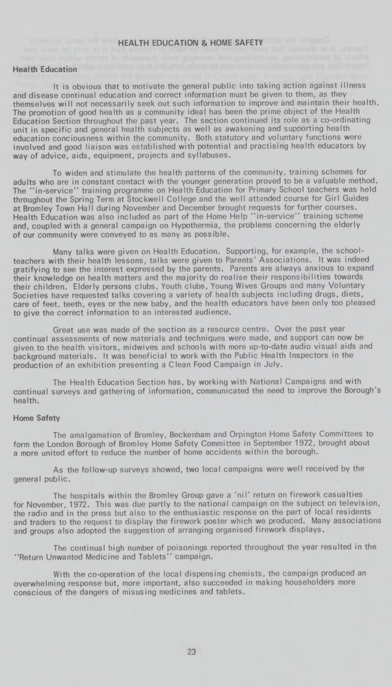 HEALTH EDUCATION & HOME SAFETY Health Education It is obvious that to motivate the general public into taking action against illness and disease continual education and correct information must be given to them, as they themselves will not necessarily seek out such information to improve and maintain their health. The promotion of good health as a community ideal has been the prime object of the Health Education Section throughout the past year. The section continued its role as a co-ordinating unit in specific and general health subjects as well as awakening and supporting health education conciousness within the community. Both statutory and voluntary functions were involved and good liaison was established with potential and practising health educators by way of advice, aids, equipment, projects and syllabuses. To widen and stimulate the health patterns of the community, training schemes for adults who are in constant contact with the younger generation proved to be a valuable method. The in-service training programme on Health Education for Primary School teachers was held throughout the Spring Term at Stockwell College and the well attended course for Girl Guides at Bromley Town Hall during November and December brought requests for further courses. Health Education was also included as part of the Home Help in-service training scheme and, coupled with a general campaign on Hypothermia, the problems concerning the elderly of our community were conveyed to as many as possible. Many talks were given on Health Education. Supporting, for example, the school teachers with their health lessons, talks were given to Parents' Associations. It was indeed gratifying to see the interest expressed by the parents. Parents are always anxious to expand their knowledge on health matters and the majority do realise their responsibilities towards their children. Elderly persons clubs. Youth clubs. Young Wives Groups and many Voluntary Societies have requested talks covering a variety of health subjects including drugs, diets, care of feet, teeth, eyes or the new baby, and the health educators have been only too pleased to give the correct information to an interested audience. Great use was made of the section as a resource centre. Over the past year continual assessments of new materials and techniques were made, and support can now be given to the health visitors, midwives and schools with more up-to-date audio visual aids and background materials. It was beneficial to work with the Public Health Inspectors in the production of an exhibition presenting a Clean Food Campaign in July. The Health Education Section has, by working with National Campaigns and with continual surveys and gathering of information, communicated the need to improve the Borough's health. Home Safety The amalgamation of Bromley, Beckenham and Orpington Home Safety Committees to form the London Borough of Bromley Home Safety Committee in September 1972, brought about a more united effort to reduce the number of home accidents within the borough. As the follow-up surveys showed, two local campaigns were well received by the general public. The hospitals within the Bromley Group gave a 'nil' return on firework casualties for November, 1972. This was due partly to the national campaign on the subject on television, the radio and in the press but also to the enthusiastic response on the part of local residents and traders to the request to display the firework poster which we produced. Many associations and groups also adopted the suggestion of arranging organised firework displays. The continual high number of poisonings reported throughout the year resulted in the Return Unwanted Medicine and Tablets campaign. With the co-operation of the local dispensing chemists, the campaign produced an overwhelming response but, more important, also succeeded in making householders more conscious of the dangers of misusing medicines and tablets. 23