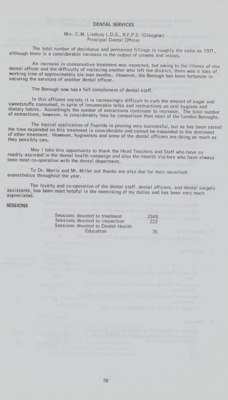 DENTAL SERVICES Mrs. C.M. Lindsay L.D.S., R.F.P.S. (Glasgow) Principal Dental Officer The total number of deciduous and permanent fillings is roughly the same as 1971, although there is a considerable increase in the output of crowns and inlays. An increase in conservative treatment was expected, but owing to the illness of one dental officer and the difficulty of replacing another who left the district, there was a loss of working time of approximately six man months. However, the Borough has been fortunate in securing the services of another dental officer. The Borough now has a full complement of dental staff. In this affluent society it is increasingly difficult to curb the amount of sugar and sweetstuffs consumed, in spite of innumerable talks and instructions on oral hygiene and dietary habits. Accordingly the number of extractions continues to increase. The total number of extractions, however, is considerably less by comparison than most of the London Boroughs. The topical application of fluoride is proving very successful, but as has been stated the time expended on this treatment is considerable and cannot be expanded to the detriment of other treatment. However, hygienists and some of the dental officers are doing as much as they possibly can. May I take this opportunity to thank the Head Teachers and Staff who have so readily assisted in the dental health campaign and also the Health Visitors who have always been most co-operative with the dental department. To Dr. Morris and Mr. Miller out thanks are also due for their excellent anaesthetics throughout the year. . The loyalty and co-operation of the dental staff, dental officers, and dental surgery assistants, has been most helpful in the exercising of my duties and has been very much appreciated. SESSIONS Sessions devoted to treatment 3348 Sessions devoted to inspection 223 Sessions devoted to Dental Health Education 76 26