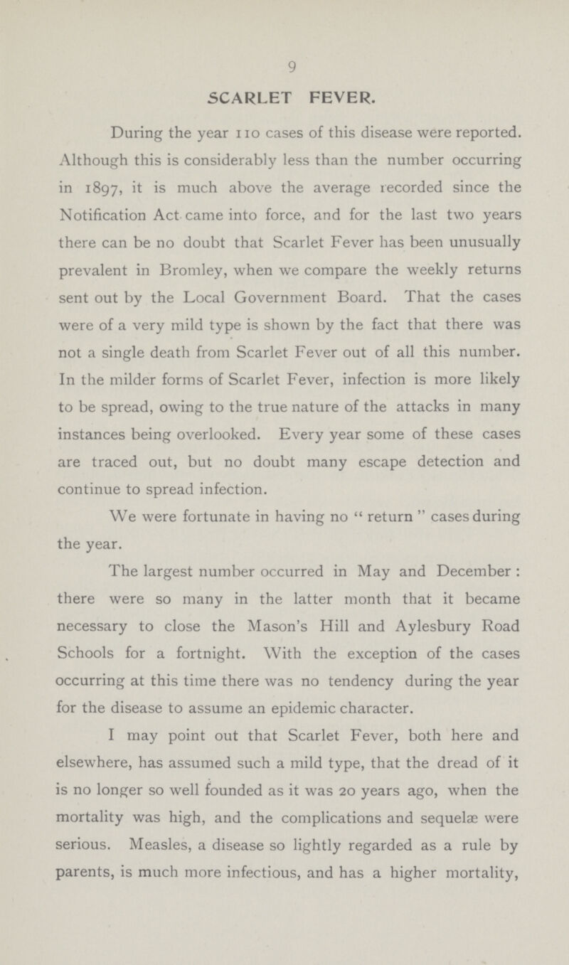 9 SCARLET FEVER. During the year no cases of this disease were reported. Although this is considerably less than the number occurring in 1897, is much above the average recorded since the Notification Act came into force, and for the last two years there can be no doubt that Scarlet Fever has been unusually prevalent in Bromley, when we compare the weekly returns sent out by the Local Government Board. That the cases were of a very mild type is shown by the fact that there was not a single death from Scarlet Fever out of all this number. In the milder forms of Scarlet Fever, infection is more likely to be spread, owing to the true nature of the attacks in many instances being overlooked. Every year some of these cases are traced out, but no doubt many escape detection and continue to spread infection. We were fortunate in having no return cases during the year. The largest number occurred in May and December : there were so many in the latter month that it became necessary to close the Mason's Hill and Aylesbury Road Schools for a fortnight. With the exception of the cases occurring at this time there was no tendency during the year for the disease to assume an epidemic character. I may point out that Scarlet Fever, both here and elsewhere, has assumed such a mild type, that the dread of it is no longer so well founded as it was 20 years ago, when the mortality was high, and the complications and sequelae were serious. Measles, a disease so lightly regarded as a rule by parents, is much more infectious, and has a higher mortality,