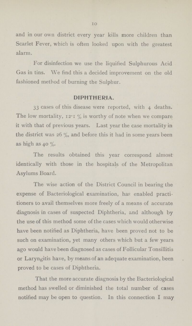 10 and in our own district every year kills more children than Scarlet Fever, which is often looked upon with the greatest alarm. For disinfection we use the liquified Sulphurous Acid Gas in tins. We find this a decided improvement on the old fashioned method of burning the Sulphur. DIPHTHERIA. 33 cases of this disease were reported, with 4 deaths. The low mortality, 12.1 % is worthy of note when we compare it with that of previous years. Last year the case mortality in the district was 26 % and before this it had in some years been as high as 40 %. The results obtained this year correspond almost identically with those in the hospitals of the Metropolitan Asylums Board. The wise action of the District Council in bearing the expense of Bacteriological examination, has enabled practi tioners to avail themselves more freely of a means of accurate diagnosis in cases of suspected Diphtheria, and although by the use of this method some of the cases which would otherwise have been notified as Diphtheria, have been proved not to be such on examination, yet many others which but a few years ago would have been diagnosed as cases of Follicular Tonsillitis or Laryngitis have, by means of an adequate examination, been proved to be cases of Diphtheria. That the more accurate diagnosis by the Bacteriological method has swelled or diminished the total number of cases notified may be open to question. In this connection I may