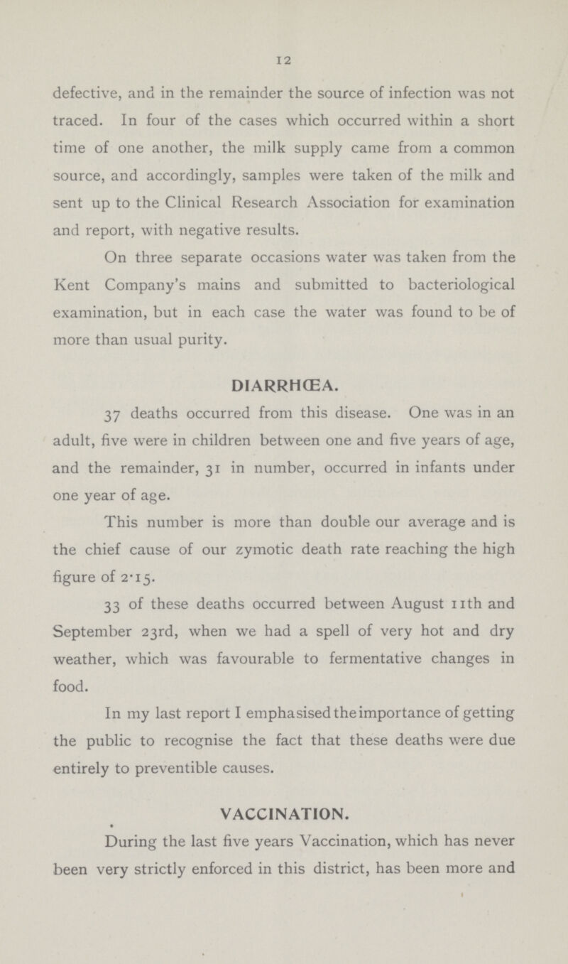 12 defective, and in the remainder the source of infection was not traced. In four of the cases which occurred within a short time of one another, the milk supply came from a common source, and accordingly, samples were taken of the milk and sent up to the Clinical Research Association for examination and report, with negative results. On three separate occasions water was taken from the Kent Company's mains and submitted to bacteriological examination, but in each case the water was found to be of more than usual purity. DIARRHœA. 37 deaths occurred from this disease. One was in an adult, five were in children between one and five years of age, and the remainder, 31 in number, occurred in infants under one year of age. This number is more than double our average and is the chief cause of our zymotic death rate reaching the high figure of 2-I5. 33 of these deaths occurred between August nth and September 23rd, when we had a spell of very hot and dry weather, which was favourable to fermentative changes in food. In my last report I emphasised the importance of getting the public to recognise the fact that these deaths were due entirely to preventible causes. VACCINATION. During the last five years Vaccination, which has never been very strictly enforced in this district, has been more and