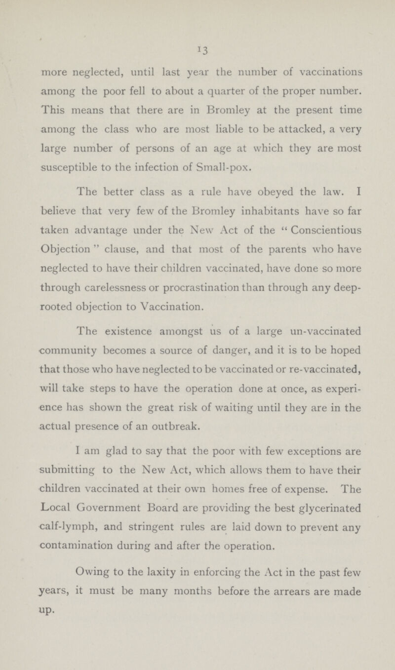 13 more neglected, until last year the number of vaccinations among the poor fell to about a quarter of the proper number. This means that there are in Bromley at the present time among the class who are most liable to be attacked, a very large number of persons of an age at which they are most susceptible to the infection of Small-pox. The better class as a rule have obeyed the law. I believe that very few of the Bromley inhabitants have so far taken advantage under the New Act of the Conscientious Objection clause, and that most of the parents who have neglected to have their children vaccinated, have done so more through carelessness or procrastination than through any deep rooted objection to Vaccination. The existence amongst us of a large un-vaccinated community becomes a source of danger, and it is to be hoped that those who have neglected to be vaccinated or re-vaccinated, will take steps to have the operation done at once, as experi ence has shown the great risk of waiting until they are in the actual presence of an outbreak. I am glad to say that the poor with few exceptions are submitting to the New Act, which allows them to have their children vaccinated at their own homes free of expense. The Local Government Board are providing the best glycerinated calf-lymph, and stringent rules are laid down to prevent any contamination during and after the operation. Owing to the laxity in enforcing the Act in the past few years, it must be many months before the arrears are made up.