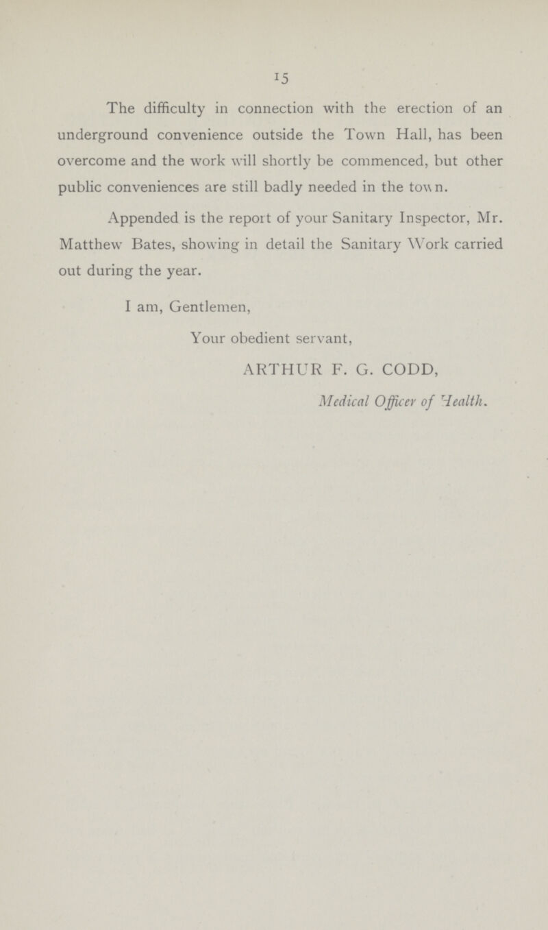 15 The difficulty in connection with the erection of an underground convenience outside the Town Hall, has been overcome and the work will shortly be commenced, but other public conveniences are still badly needed in the town. Appended is the report of your Sanitary Inspector, Mr. Matthew Bates, showing in detail the Sanitary Work carried out during the year. I am, Gentlemen, Your obedient servant, ARTHUR F. G. CODD, Medical Officer of Health.